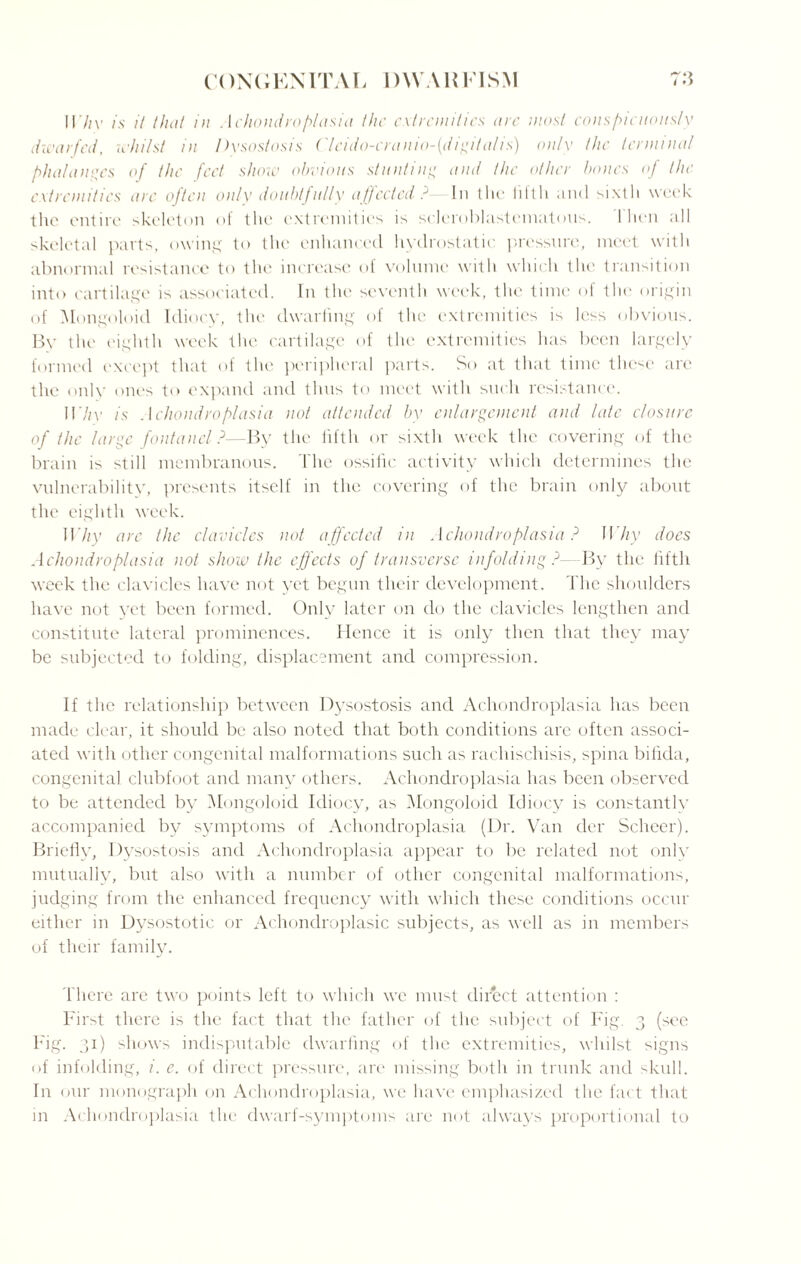 I I’M- is it that in Achondroplasia the extremities arc most conspicuously dwarfed, whilst in Dysostosis Clcido-cranio-(digitalis) only the terminal phalanges of the feet show obvious stunting and the other bones of the extremities are often only doubtjally affected? In the lifth anti sixth week the entire skeleton of the extremities is scleroblastcmatous. I hen all skeletal parts, owing to the enhanced hydrostatic pressure, meet with abnormal resistance to the increase of volume with which the transition into cartilage is associated. In the seventh week, the time of the origin of Mongoloid Idiocy, the dwarfing of the extremities is less obvious. By the eighth week the cartilage of the extremities has been largely formed except that of the peripheral parts. So at that time thc^e are the only ones to expand and thus to meet with such resistance. II7/v is Achondroplasia not attended by enlargement and late closure of the large fontanel?—By the fifth or sixth week the covering of the brain is still membranous. The ossific activity which determines the vulnerability, presents itself in the covering of the brain only about the eighth week. Why arc the clavicles not affected in Achondroplasia ? Why does Achondroplasia not show the effects of transverse infolding ?- By the fifth week the clavicles have not yet begun their development. The shoulders have not yet been formed. Only later on do the clavicles lengthen and constitute lateral prominences. Hence it is only then that they may be subjected to folding, displacement and compression. If the relationship between Dysostosis and Achondroplasia has been made clear, it should be also noted that both conditions are often associ¬ ated with other congenital malformations such as rachischisis, spina bifida, congenital clubfoot and many others. Achondroplasia has been observed to be attended by Mongoloid Idiocy, as Mongoloid Idiocy is constantly accompanied by symptoms of Achondroplasia (Dr. Van tier Scheer). Briefly, Dysostosis and Achondroplasia appear to be related not onlv mutually, but also with a number of other congenital malformations, judging from the enhanced frequency with which these conditions occur either in Dysostotie or Achondroplasic subjects, as well as in members of their family. There are two points left to which we must direct attention : First there is the fact that the father of the subject of Fig 3 (sec Fig. 31) shows indisputable dwarfing of the extremities, whilst signs of infolding, i. e. of direct pressure, are missing both in trunk and skull. In our monograph on Achondroplasia, we have emphasized the fact that in Achondroplasia the dwarf-symptoms are not always proportional to