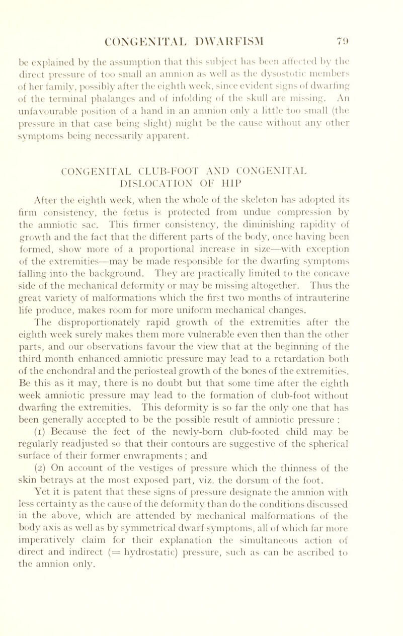 be explained by the assumption that this subject lias been affected by the direct pressure of too small an anmion as well as the dysostotie members of her family, possibly after the eighth week, since evident signs of dwarfing of the terminal phalanges and of infolding of the skull are missing. An unfavourable position of a hand in an amnion only a little too small (the pressure in that case being slight) might be the cause without any other symptoms being necessarily apparent. CONGENITAL CLUB-FOOT AND CONGENITAL DISLOCATION OF HIP After the eighth week, when the whole of the skeleton has adopted its firm consistency, the feetus is protected from undue compression by the amniotic sac. This firmer consistency, the diminishing rapidity of growth and the fact that the different parts of the body, once having been formed, show more of a proportional increase in size—with exception of the extremities—may be made responsible for the dwarfing symptoms falling into the background. They are practically limited to the concave side of the mechanical deformity or may be missing altogether. Thus the great variety of malformations which the first two months of intrauterine life produce, makes room for more uniform mechanical changes. The disproportionately rapid growth of the extremities after the eighth week surely makes them more vulnerable even then than the other parts, and our observations favour the view that at the beginning of the third month enhanced amniotic pressure may lead to a retardation both of the enchondral and the periosteal growth of the bones of the extremities. Be this as it may, there is no doubt but that some time after the eighth week amniotic pressure may lead to the formation of club-foot without dwarfing the extremities. This deformity is so far the only one that has been generally accepted to be the possible result of amniotic pressure : (1) Because the feet of the newly-born club-footed child may be regularly readjusted so that their contours are suggestive of the spherical surface of their former enwrapments; and (2) On account of the vestiges of pressure which the thinness of the skin betrays at the most exposed part, viz. the dorsum of the foot. Yet it is patent that these signs of pressure designate the amnion with less certainty as the cause of the deformity than do the conditions discussed in the above, which are attended by mechanical malformations of the body axis as well as by symmetrical dwarf symptoms, all of which far more imperatively claim for their explanation the simultaneous action of direct and indirect (= hydrostatic) pressure, such as can be ascribed to the amnion only.