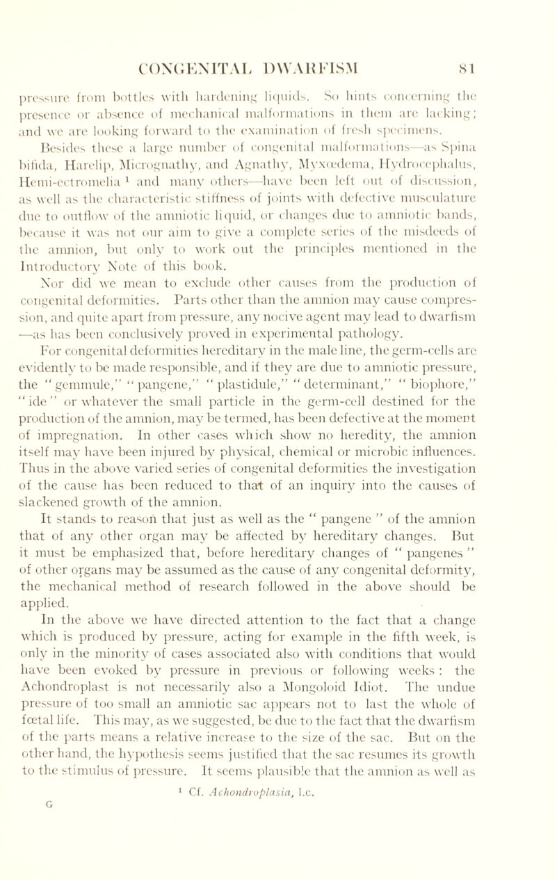 pressure from bottles with hardening liquids. So hints concerning the presence or absence of mechanical malformations in them are lacking; and we arc looking forward to the examination of fresh specimens. Besides these a large number of congenital malformations—as Spina bifida, Harelip, Micrognathy, and Agnathy, Myxoedema, Hydrocephalus, Hemi-ectromelia 1 and many others—have been left out of discussion, as well as the characteristic stiffness of joints with defective musculature due to outflow of the amniotic liquid, or changes due to amniotic bands, because it was not our aim to give a complete series of the misdeeds of the amnion, but only to work out the principles mentioned in the Introductory Note of this book. Nor did we mean to exclude other causes from the production of congenital deformities. Parts other than the amnion may cause compres¬ sion, and quite apart from pressure, any nocive agent may lead to dwarfism —as has been conclusively proved in experimental pathology. For congenital deformities hereditary in the male line, the germ-cells are evidently to be made responsible, and if they are due to amniotic pressure, the “gemmule,” “pangene,” “ plastidule,” “determinant,” “ biophorc,” “ide” or whatever the small particle in the germ-cell destined for the production of the amnion, may be termed, has been defective at the moment of impregnation. In other cases which show no heredity, the amnion itself may have been injured by physical, chemical or microbic influences. Thus in the above varied series of congenital deformities the investigation of the cause has been reduced to that of an inquiry into the causes of slackened growth of the amnion. It stands to reason that just as well as the “ pangene ” of the amnion that of any other organ may be affected by hereditary changes. But it must be emphasized that, before hereditary changes of “ pangenes ” of other organs may be assumed as the cause of any congenital deformity, the mechanical method of research followed in the above should be applied. In the above we have directed attention to the fact that a change which is produced by pressure, acting for example in the fifth week, is only in the minority of cases associated also with conditions that would have been evoked by pressure in previous or following weeks : the Achondroplast is not necessarily also a Mongoloid Idiot. The undue pressure of too small an amniotic sac appears not to last the whole of foetal life. This may, as we suggested, be due to the fact that the dwarfism of the parts means a relative increase to the size of the sac. But on the other hand, the hypothesis seems justified that the sac resumes its growth to the stimulus of pressure. It seems plausible that the amnion as well as 1 Cf. Achondroplasia, l.c.