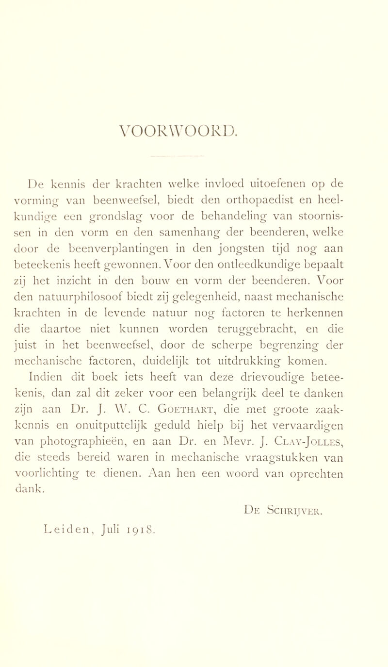 VOORWOORD. De kennis der krachten welke invloed uitoefenen op de vorming van beenweefsel, biedt den orthopaedist en heel¬ kundige een grondslag voor de behandeling van stoornis- sen in den vorm en den samenhang der beenderen, welke door de beenverplantingen in den jongsten tijd nog aan beteekenis heeft gewonnen. Voor den ontleedkundige bepaalt zij het inzicht in den bouw en vorm der beenderen. Voor den natuurphilosoof biedt zij gelegenheid, naast mechanische krachten in de levende natuur nog factoren te herkennen die daartoe niet kunnen worden teruggebracht, en die juist in het beenweefsel, door de scherpe begrenzing der mechanische factoren, duidelijk tot uitdrukking komen. Indien dit boek iets heeft van deze drievoudige betee- kenis, dan zal dit zeker voor een belangrijk deel te danken zijn aan Dr. J. \Y. C. Goethart, die met groote zaak¬ kennis en onuitputtelijk geduld hielp bij het vervaardigen van photographieën, en aan Dr. en Mevr. J. Clay-Jolles, die steeds bereid waren in mechanische vraagstukken van voorlichting te dienen. Aan hen een woord van oprechten dank. De Schrijver. Leiden, Juli 19 iS.