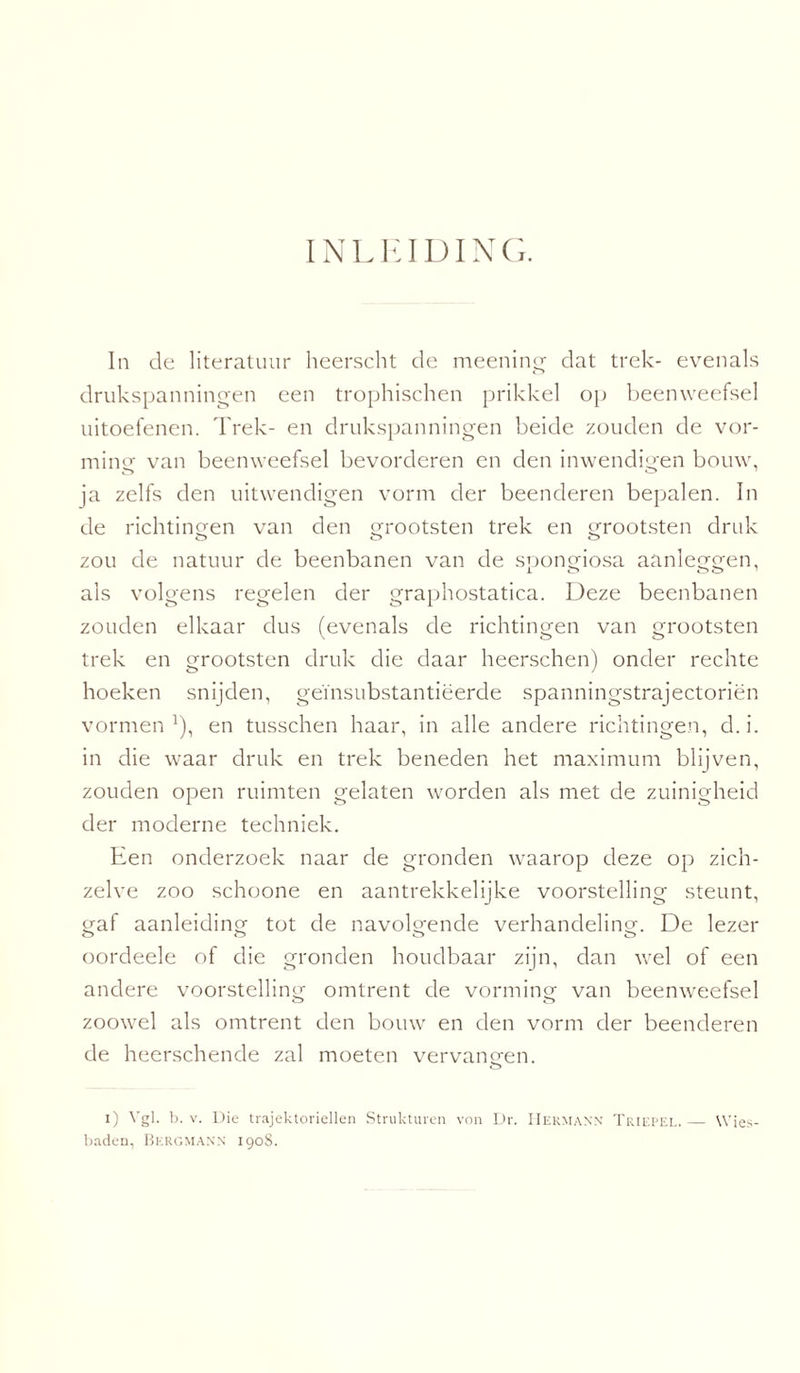 INLEIDING. In de literatuur heerscht de meening dat trek- evenals drukspanningen een trophischen prikkel op beenweefsel uitoefenen. Trek- en drukspanningen beide zouden de vor¬ ming van beenweefsel bevorderen en den inwendigen bouw, ja zelfs den uitwendigen vorm der beenderen bepalen. In de richtingen van den grootsten trek en grootsten druk zou de natuur de beenbanen van de spongiosa aanleggen, als volgens regelen der graphostatica. Deze beenbanen zouden elkaar dus (evenals de richtingen van grootsten trek en grootsten druk die daar heerschen) onder rechte hoeken snijden, geïnsubstantiëerde spanningstrajectoriën vormen J), en tusschen haar, in alle andere richtingen, d. i. in die waar druk en trek beneden het maximum blijven, zouden open ruimten gelaten worden als met de zuinigheid der moderne techniek. Een onderzoek naar de gronden waarop deze op zich- zelve zoo schoone en aantrekkelijke voorstelling steunt, eraf aanleiding tot de navolgende verhandeling. De lezer ö o «r> o oordeele of die gronden houdbaar zijn, dan wel of een andere voorstelling omtrent de vorming' van beenweefsel zoowel als omtrent den bouw en den vorm der beenderen de heerschende zal moeten vervangen. i) Vgl. b. v. Die trajektoviellen Strukturen von Dr. Hekmann Triepel.— Wies- baden, Bergmann 1908.