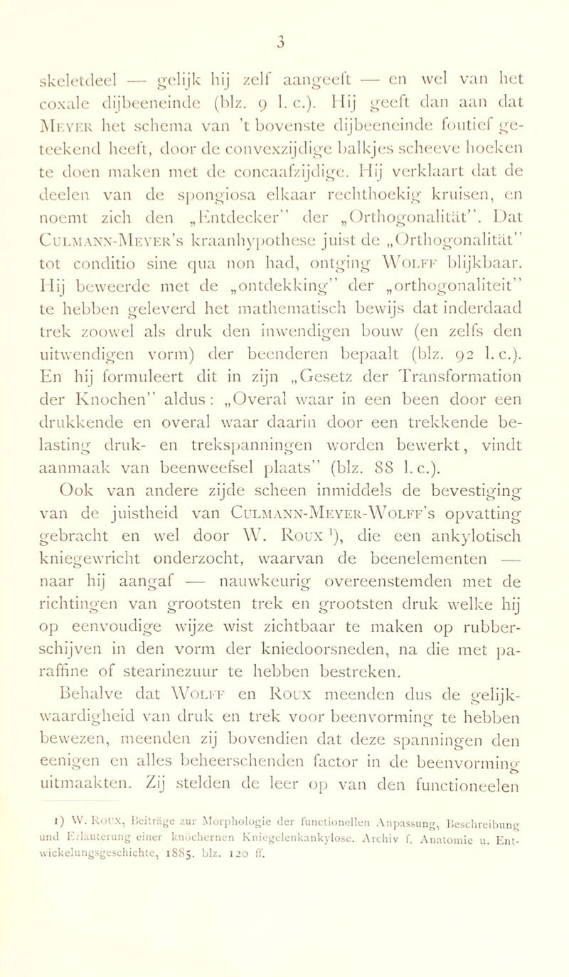 skeletcleel — gelijk hij zelf aangeett — en wel van liet coxale dijbeeneinde (blz. 9 1. c.). Hij geeft dan aan dat Meyer het schema van 't bovenste dijbeeneinde foutief ge- teekend heeft, door de convexzijdige balkjes scheeve hoeken te doen maken met de concaafzijdige. Hij verklaart dat de deelen van de spongiosa elkaar rechthoekig kruisen, en noemt zich den „Entdecker” der „Orthogonalitat”. Dat Culmann-Meyer’s kraanhypothese juist de „Orthogonalitat” tot conditio sine qua non had, ontging Wolff blijkbaar. Hij beweerde met de „ontdekking” der „orthogonaliteit” te hebben geleverd het mathematisch bewijs dat inderdaad trek zoowel als druk den inwendigen bouw (en zelfs den uitwendigen vorm) der beenderen bepaalt (blz. 92 l.c.). En hij formuleert dit in zijn „Gesetz der Transformation der Knochen” aldus: „Overal waar in een been door een drukkende en overal waar daarin door een trekkende be¬ lasting druk- en trekspanningen worden bewerkt, vindt aanmaak van beenweefsel plaats” (blz. 88 l.c.). Ook van andere zijde scheen inmiddels de bevestiging van de juistheid van Culmann-Meyer-Wolff’s opvatting gebracht en wel door W. Roux*), die een ankylotisch kniegewricht onderzocht, waarvan de beenelementen — naar hij aangaf — nauwkeurig overeenstemden met de richtingen van grootsten trek en grootsten druk welke hij op eenvoudige wijze wist zichtbaar te maken op rubber- schijven in den vorm der kniedoorsneden, na die met pa¬ raffine of stearinezuur te hebben bestreken. Behalve dat Wolff en Roux meenden dus de gelijk¬ waardigheid van druk en trek voor beenvorming te hebben bewezen, meenden zij bovendien dat deze spanningen den eenigen en alles beheerschenden factor in de beenvorming uitmaakten. Zij stelden de leer op van den functioneelen 1) W. Roux, Beitrage zur Morphologie der functionellen Anpassung, Beschreibung und Erlauterung einer knöchernen Kniegclenkankylose. Archiv f. Anatomie u. Ent- wickelungsgeschichte, 1SS5. blz. 120 ff.