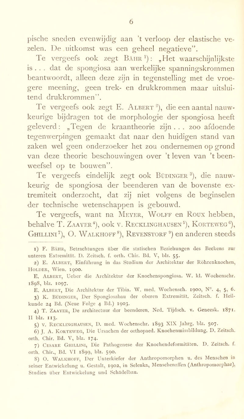 pische sneden evenwijdig aan ’t verloop der elastische ve¬ zelen. De uitkomst was een geheel negatieve”. o o Te vergeefs ook zegt BAiir : „Het waarschijnlijkste is . . . dat de spongiosa aan werkelijke spanningskrornmen beantwoordt, alleen deze zijn in tegenstelling met de vroe¬ gere meening, geen trek- en drukkrommen maar uitslui¬ tend drukkrommen”. Te vergeefs ook zegt E. Albert 1 2), die een aantal nauw¬ keurige bijdragen tot de morphologie der spongiosa heeft geleverd : „Tegen de kraantheorie zijn . . . zoo afdoende tegenwerpingen gemaakt dat naar den huidigen stand van zaken wel geen onderzoeker het zou ondernemen op grond van deze theorie beschouwingen over ’t leven van ’t been- weefsel op te bouwen”. Te vergeefs eindelijk zegt ook Büdinger 3), die nauw¬ keurig de spongiosa der beenderen van de bovenste ex¬ tremiteit onderzocht, dat zij niet volgens de beginselen der technische wetenschappen is gebouwd. Te vergeefs, want na Meyer, Wolff en Roux hebben, behalve T. Zaayer4), ook v. Recklinghausen5), Korteweg6), Ghillini7), O. Walkhoff8), Revenstorf 9) en anderen steeds 1) F. Bahr, Betrachtungen über die statischen Beziehungen des Beckens zur unteren Extremitiit. D. Zeitsch. f. orth. Chir. Bd. V, blz. 55. 2) E. Albert, Einführung in das Studium der Architektur der Röhrenknochen, Kolder, Wien. 1900. E. Albert, Ueber die Architektur der Knochenspongiosa. W. kl. Wochenschr. 1898, blz. 1097. E. Albert, Die Architektur der Tibia. W. med. Wochensch. 190°! N°. 4, 5i 6. 3) K. Büdinger, Der Spongiosabau der oberen Extremitiit. Zeitsch. f. Heil¬ kunde 24 Bd. (Neue Folge 4 Bd.) 1903. 4) T. Zaayer, De architectuur der beenderen. Ned. Tijdsch. v. Geneesk. 1871. II blz. 113. 5) v. Recklinghausen, D. med. Wochenschr. 1S93 XIX Jahrg. blz. 507. 6) J, A. Korteweg, Die Ursachen der orthopaed. Knochenmissbildung. D. Zeitsch. orth. Chir. Bd. V, blz. 174. 7) Cesare Ghillini, Die Pathogenese der Knochendeformitaten. D. Zeitsch. f. orth. Chir., Bd. VI 1899, blz. 59°- 8) O. Walkhoff, Der Unterkiefer der Anthropomorphen u. des Menschen iD seiner Entwickelung u. Gestalt, 1902, in Selenka, Menschenaffen (Anthropomorphae), Studiën über Entwickelung und Schïidelbau.