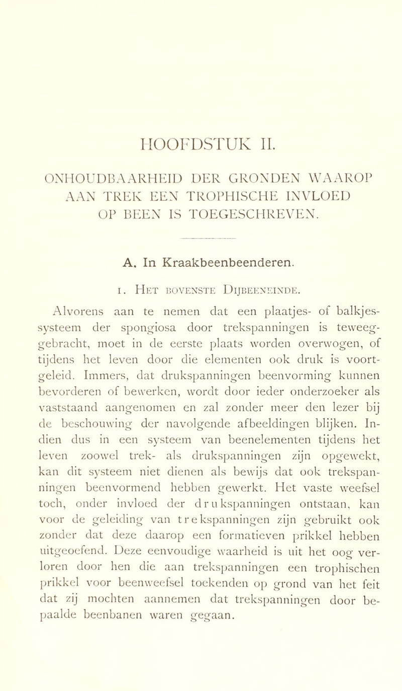 ONHOUDBAARHEID DER GRONDEN WAAROP AAN TREK EEN TROPHISCHE INVLOED OP BEEN IS TOEGESCHREVEN. A. In Kraakbeenbeenderen. i. Het bovenste Dijbeeneinde. Alvorens aan te nemen dat een plaatjes- of balkjes- systeem der spongiosa door trekspanningen is teweeg¬ gebracht, moet in de eerste plaats worden overwogen, of tijdens het leven door die elementen ook druk is voort¬ geleid. Immers, dat drukspanningen beenvorming kunnen bevorderen of bewerken, wordt door ieder onderzoeker als vaststaand aangenomen en zal zonder meer den lezer bij de beschouwing der navolgende afbeeldingen blijken. In¬ dien dus in een systeem van beenelementen tijdens het leven zoowel trek- als drukspanningen zijn opgewekt, kan dit systeem niet dienen als bewijs dat ook trekspan¬ ningen beenvormend hebben gewerkt. Het vaste weefsel toch, onder invloed der drukspanningen ontstaan, kan voor de geleiding van trekspanningen zijn gebruikt ook zonder dat deze daarop een formatieven prikkel hebben uitgeoefend. Deze eenvoudige waarheid is uit het oog ver¬ loren door hen die aan trekspanningen een trophischen prikkel voor beenweefsel toekenden op grond van het feit dat zij mochten aannemen dat trekspanningen door be¬ paalde beenbanen waren gegaan.