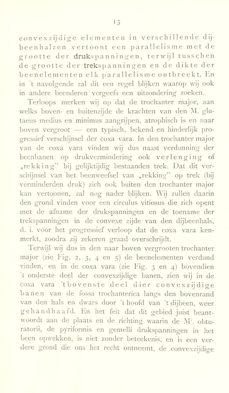 1 3 convexzijdige elementen in verschillende dij¬ been halzen vertoont een para 11 e 1 isme met de o- rootte der druks panningen, terwijl t u s s c h e n de grootte der trekspanningen en de dikte der beenelementen elk parallelisme ontbreekt. En in 't navolgende zal dit een regel blijken waarop wij ook in andere beenderen vergeefs een uitzondering zoeken. Terloops merken wij op dat de trochanter major, aan welks boven- en buitenzijde de krachten van den M. glu- taeus medius en minimus aangrijpen, atrophisch is en naar boven vergroot — een typisch, bekend en hinderlijk pro¬ gressief verschijnsel der coxa vara. In den trochanter major van de coxa vara vinden wij dus naast verdunning der beenbanen op drukvermindering ook verlenging ot „rekking bij gelijktijdig bestaanden trek. Dat dit ver¬ schijnsel van het beenweefsel van „rekking” op trek (bij verminderden druk) zich ook buiten den trochanter major kan vertoonen, zal nog nader blijken. W ij zullen daarin den grond vinden voor een circulus vitiosus die zich opent met de afname der drukspanningen en de toename der trekspanningen in de convexe zijde van den dijbeenhals, d. i. voor het progressief verloop dat de coxa vara ken¬ merkt, zoodra zij zekeren graad overschrijdt. Terwijl wij dus in den naar boven vergrooten trochanter major (zie Hg. 2, 3, 4 en 5) de beenelementen verdund vinden, en in de coxa vara (zie Fig. 3 en 4) bovendien t onderste deel der convexzijdige banen, zien wij in de coxa vara ’t bovenste deel dier convexzijditre banen van de fossa trochanterica langs den bovenrand van den hals en dwars door ’t hoofd van ’t dijbeen, weer gehandhaafd. En het feit dat dit gebied juist beant¬ woordt aan de plaats en de richting waarin de M1. obtu- ratorii, de pyriformis en gemelli drukspanningen in het been opwekken, is niet zonder beteekenis, en is een ver¬ dere grond die ons het recht ontneemt, de convexzijdio-e