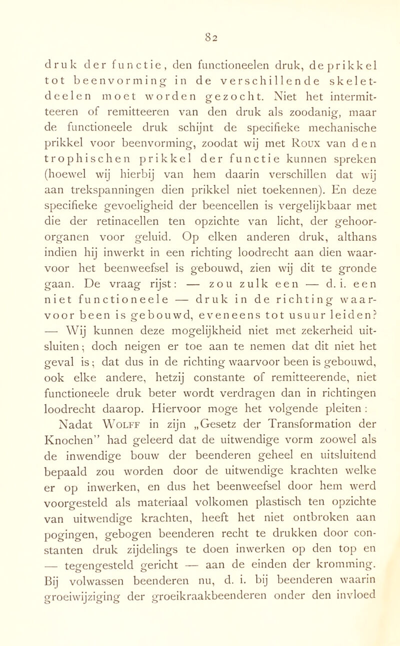druk der functie, den functioneelen druk, de prikkel tot beenvorming in de verschillende skelet- deelen moet worden gezocht. Niet het intermit- teeren of remitteeren van den druk als zoodanig, maai¬ de functioneele druk schijnt de specifieke mechanische prikkel voor beenvorming, zoodat wij met Roux van den trophischen prikkel der functie kunnen spreken (hoewel wij hierbij van hem daarin verschillen dat wij aan trekspanningen dien prikkel niet toekennen). En deze specifieke gevoeligheid der beencellen is vergelijkbaar met die der retinacellen ten opzichte van licht, der gehoor¬ organen voor geluid. Op eiken anderen druk, althans indien hij inwerkt in een richting loodrecht aan dien waar¬ voor het beenweefsel is gebouwd, zien wij dit te gronde gaan. De vraag rijst: — zou zulk een — d. i. een niet functioneele — druk in de richting waar¬ voor been is gebouwd, eveneens tot usuur leiden? — Wij kunnen deze mogelijkheid niet met zekerheid uit¬ sluiten ; doch nemen er toe aan te nemen dat dit niet het geval is; dat dus in de richting waarvoor been is gebouwd, O ' ö o ook elke andere, hetzij constante of remitteerende, niet functioneele druk beter wordt verdragen dan in richtingen loodrecht daarop. Hiervoor moge het volgende pleiten : Nadat Wolff in zijn „Gesetz der Transformation der Knochen” had geleerd dat de uitwendige vorm zoowel als de inwendige bouw der beenderen geheel en uitsluitend bepaald zou worden door de uitwendige krachten welke er op in werken, en dus het beenweefsel door hem werd voorgesteld als materiaal volkomen plastisch ten opzichte van uitwendige krachten, heeft het niet ontbroken aan pogingen, gebogen beenderen recht te drukken door con¬ stanten druk zijdelings te doen inwerken op den top en — tegengesteld gericht — aan de einden der kromming. Bij volwassen beenderen nu, d. i. bij beenderen waarin groeiwijziging der groeikraakbeenderen onder den invloed