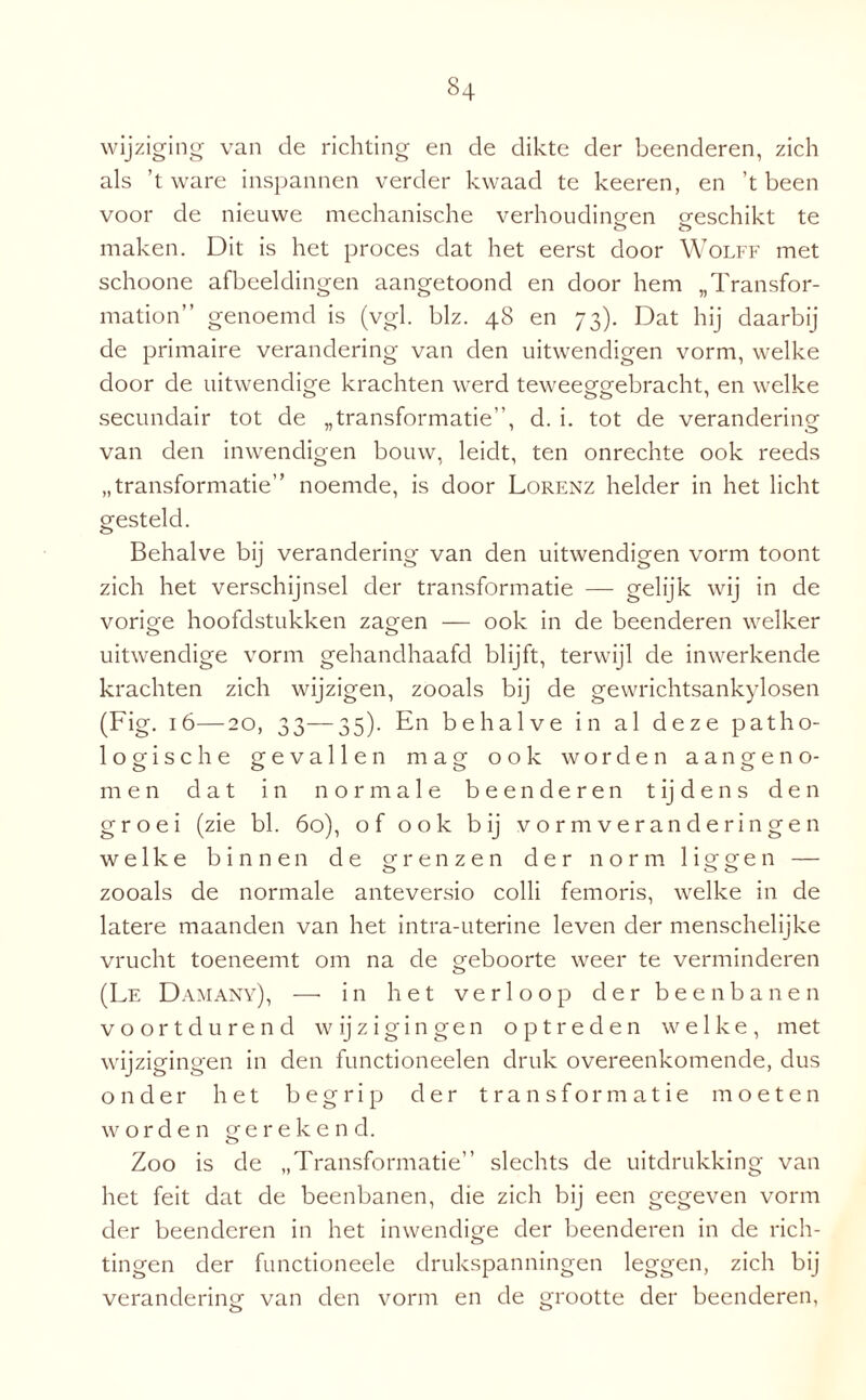 wijziging van de richting en de dikte der beenderen, zich als ’t ware inspannen verder kwaad te keeren, en ’t been voor de nieuwe mechanische verhoudingen geschikt te maken. Dit is het proces dat het eerst door Wolff met schoone afbeeldingen aangetoond en door hem „Transfor- mation” genoemd is (vgl. blz. 48 en 73). Dat hij daarbij de primaire verandering van den uitwendigen vorm, welke door de uitwendige krachten werd teweeggebracht, en welke secundair tot de „transformatie”, d. i. tot de verandering van den inwendigen bouw, leidt, ten onrechte ook reeds „transformatie” noemde, is door Lorenz helder in het licht gesteld. Behalve bij verandering van den uitwendigen vorm toont zich het verschijnsel der transformatie — gelijk wij in de vorige hoofdstukken zagen — ook in de beenderen welker uitwendige vorm gehandhaafd blijft, terwijl de inwerkende krachten zich wijzigen, zooals bij de gewrichtsankylosen (Fig. 16—20, 33—35). En behalve in al deze patho¬ logische gevallen mag ook worden aangeno¬ men dat in normale beenderen tijdens den groei (zie bl. 60), of ook bij vormveranderingen welke binnen de grenzen der norm liggen — zooals de normale anteversio colli femoris, welke in de latere maanden van het intra-uterine leven der menschelijke vrucht toeneemt om na de geboorte weer te verminderen o (Le Damany), —• in het verloop der beenbanen voortdurend wijzigingen optreden welke, met wijzigingen in den functioneelen druk overeenkomende, dus onder het begrip der transformatie moeten worden gerekend. Zoo is de „Transformatie” slechts de uitdrukking van het feit dat de beenbanen, die zich bij een gegeven vorm der beenderen in het inwendige der beenderen in de rich¬ tingen der functioneele drukspanningen leggen, zich bij verandering van den vorm en de grootte der beenderen,
