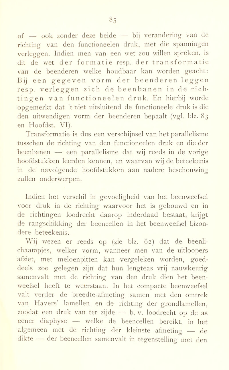 Si of — ook zonder deze beide — bij verandering van de richting van den functioneelen druk, met die spanningen verleggen. Indien men van een wet zou willen spreken, is o o 1 dit de wet der formatie resp. der transformatie van de beenderen welke houdbaar kan worden geacht: B ij een gegeven vorm der beenderen 1 e g g e n resp. verleggen zich de beenbanen in de rich¬ tingen van functioneelen druk. En hierbij worde opgemerkt dat ’t niet uitsluitend de functioneele druk is die den uitwendigen vorm der beenderen bepaalt (vgl. blz. 83 en Hoofdst. VI). Transformatie is dus een verschijnsel van het parallelisme tusschen de richting van den functioneelen druk en die der beenbanen — een parallelisme dat wij reeds in de vorige hoofdstukken leerden kennen, en waarvan wij cle beteekenis in de navolgende hoofdstukken aan nadere beschouwing zullen onderwerpen. Indien het verschil in gevoeligheid van het beenweefsel o o voor druk in de richting waarvoor het is gebouwd en in de richtingen loodrecht daarop inderdaad bestaat, krijgt de rangschikking der beencellen in het beenweefsel bizon- dere beteekenis. Wij wezen er reeds op (zie blz. 62) dat de beenli- chaampjes, welker vorm, wanneer men van de uitloopers afziet, met meloenpitten kan vergeleken worden, goed¬ deels zoo gelegen zijn dat hun lengteas vrij nauwkeurig samenvalt met de richting van den druk dien het been- weefsel heeft te weerstaan. In het compacte beenweefsel valt verder de breedte-afmeting samen met den omtrek van Havers’ lamellen en de richting der grondlamellen zoodat een druk van ter zijde — b. v. loodrecht op de as eener diaphyse — welke de beencellen bereikt, in het algemeen met de richting der kleinste afmetino- — de dikte — der beencellen samenvalt in tegenstellino- met den