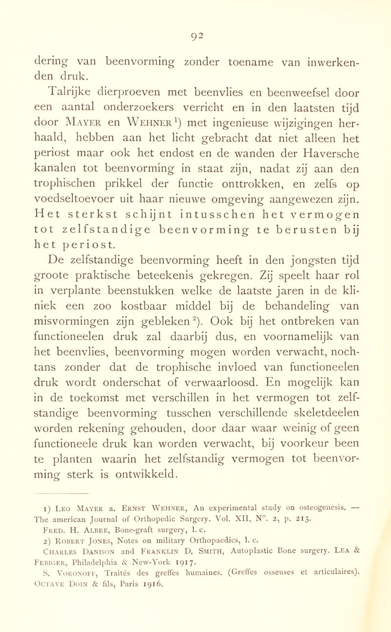 dering van beenvorming zonder toename van inwerken- den druk. Talrijke dierproeven met beenvlies en beenweefsel door een aantal onderzoekers verricht en in den laatsten tijd door Mayer en Wehner l) met ingenieuse wijzigingen her¬ haald, hebben aan het licht gebracht dat niet alleen het periost maar ook het endost en de wanden der Haversche kanalen tot beenvorming in staat zijn, nadat zij aan den trophischen prikkel der functie onttrokken, en zelfs op voedseltoevoer uit haar nieuwe omgeving aangewezen zijn. Het sterkst schijnt intusschen het vermogen tot zelfstandige beenvorming te berusten bij het periost. De zelfstandige beenvorming heeft in den jongsten tijd groote praktische beteekenis gekregen. Zij speelt haar rol in verplante beenstukken welke de laatste jaren in de kli¬ niek een zoo kostbaar middel bij de behandeling van misvormingen zijn gebleken2). Ook bij het ontbreken van functioneelen druk zal daarbij dus, en voornamelijk van het beenvlies, beenvorming mogen worden verwacht, noch¬ tans zonder dat de trophische invloed van functioneelen druk wordt onderschat of verwaarloosd. En mogelijk kan in de toekomst met verschillen in het vermogen tot zelf¬ standige beenvorming tusschen verschillende skeletdeelen worden rekening gehouden, door daar waar weinig of geen functioneele druk kan worden verwacht, bij voorkeur been te planten waarin het zelfstandig vermogen tot beenvor¬ ming sterk is ontwikkeld. 1) Leo Mayer a. Ernst Wehner, An experimental study on osteogenesis. — The american Journal of Orthopedie Surgery. Vol. XII, N°. 2, p. 213. Fred. H. Albee, Bone-graft surgery, 1. c. 2) Robert Jones, Notes on military Orthopaedics, 1. c. Charles Danison and Franklin D. Smith, Autoplastic Bone surgery. Lea & Febiger, Philadelphia & New-York 1917. S. VORONOFF, Traités des greffes humaines. (Greffes osseuses et articulaires). Octave Doin & fils, Paris 1916.