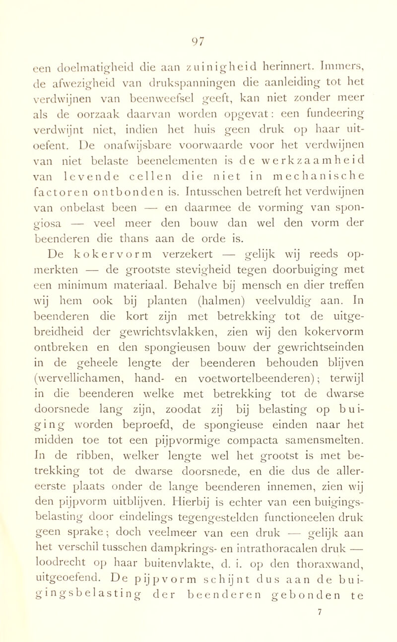 een doelmatigheid die aan zuinigheid herinnert. Immers, de afwezigheid van drukspanningen die aanleiding tot het verdwijnen van beenweefsel geeft, kan niet zonder meer als de oorzaak daarvan worden opgevat: een fundeering verdwijnt niet, indien het huis geen druk op haar uit¬ oefent. De onafwijsbare voorwaarde voor het verdwijnen van niet belaste beenelementen is de werkzaamheid van levende cellen die niet in mechanische factoren ontbonden is. Intusschen betreft het verdwijnen van onbelast been — en daarmee de vorming van spon- giosa — veel meer den bouw dan wel den vorm der beenderen die thans aan de orde is. De koker vorm verzekert — gelijk wij reeds op¬ merkten — de orootste stevigheid tegen doorbuiging met een minimum materiaal. Behalve bij mensch en dier treffen wij hem ook bij planten (halmen) veelvuldig aan. In beenderen die kort zijn met betrekking tot de uitge¬ breidheid der gewrichtsvlakken, zien wij den kokervorm ontbreken en den spongieusen bouw der gewrichtseinden in de geheele lengte der beenderen behouden blijven (wervellichamen, hand- en voetwortelbeenderen); terwijl in die beenderen welke met betrekking tot de dwarse doorsnede lang zijn, zoodat zij bij belasting op b u i- ging worden beproefd, de spongieuse einden naar het midden toe tot een pijpvormige compacta samensmelten. In de ribben, welker lengte wel het grootst is met be- trekking tot de dwarse doorsnede, en die dus de aller¬ eerste plaats onder de lange beenderen innemen, zien wij den pijpvorm uitblijven. Hierbij is echter van een buigings- belasting door eindelings tegengestelden functioneelen druk geen sprake; doch veelmeer van een druk — gelijk aan het verschil tusschen dampkrings- en intrathoracalen druk — loodrecht op haar buitenvlakte, d. i. op den thoraxwand, uitgeoetend. De p ij p v o r m sch ij n t dus aan de b u i- gingsbelasting der beenderen gebonden te 7