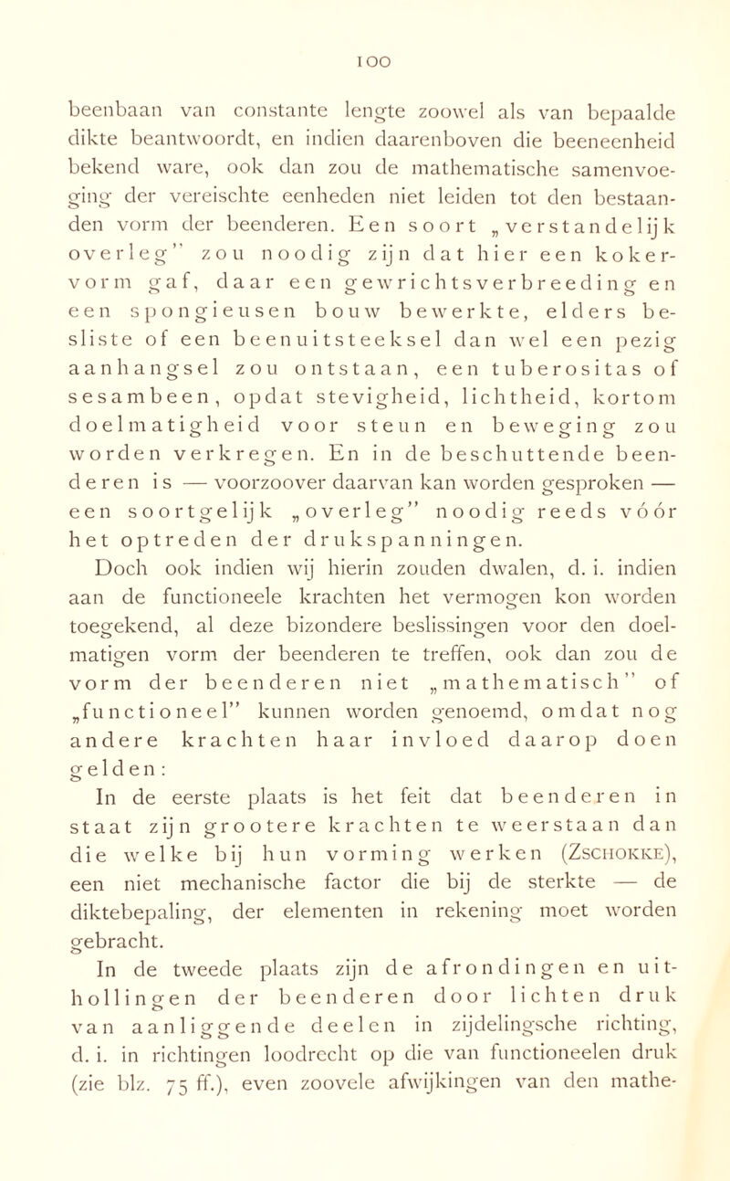 lOO beenbaan van constante lengte zoowel als van bepaalde dikte beantwoordt, en indien daarenboven die beeneenheid bekend ware, ook dan zou de mathematische samenvoe¬ ging der vereischte eenheden niet leiden tot den bestaan- den vorm der beenderen. Een soort „verstan del ij k overleg” zou n o o d i g zijn dat hier een koker- v o r m gaf, daar een g e w r i c h t s v e r b r e e d i n g en een spongieusen bouw bewerkte, elders be¬ sliste of een beenuitsteeksel dan wel een pezig aanhangsel zou ontstaan, een tuberositas of sesambeen, opdat stevigheid, lichtheid, kortom doelmatigheid voor steun en beweging- zou worden verkregen. En in de beschuttende been¬ deren is — voorzoover daarvan kan worden gesproken — een soortgelijk „overleg” noodig reeds vóór het optreden der drukspanningen. Doch ook indien wij hierin zouden dwalen, d. i. indien aan de functioneele krachten het vermogen kon worden toegekend, al deze bizondere beslissingen voor den doel- matigen vorm der beenderen te treffen, ook dan zou de vorm der beenderen niet „mathematisch” of „functioneel” kunnen worden genoemd, omdat nog andere krachten haar invloed daarop doen gelden: In de eerste plaats is het feit dat beenderen in staat zijn grootere krachten te weerstaan dan die welke bij hun vorming werken (Zschokke), een niet mechanische factor die bij de sterkte — de diktebepaling, der elementen in rekening moet worden gebracht. In de tweede plaats zijn de afrondingen en uit¬ hol 1 i n o- e n der beenderen door lichten druk o van aanliggende de el en in zijdelingsche richting, d. i. in richtingen loodrecht op die van functioneelen druk (zie blz. 75 ff.), even zoovele afwijkingen van den mathe-
