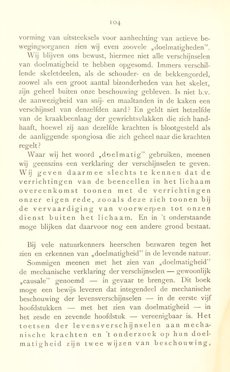 vorming van uitsteeksels voor aanhechting van actieve be- wegingsorganen zien wij even zoovele „doelmatigheden”. \\ ij blijven ons bewust, hiermee niet alle verschijnselen van doelmatigheid te hebben opgesomd. Immers verschil¬ lende skeletdeelen, als de schouder- en de bekkengordel, zoowel als een groot aantal bizonderheden van het skelet, zijn geheel buiten onze beschouwing gebleven. Is niet b.v. de aanwezigheid van snij- en maaltanden in de kaken een verschijnsel van denzelfden aard? En geldt niet hetzelfde van de kraakbeenlaag der gewrichtsvlakken die zich hand¬ haaft, hoewel zij aan dezelfde krachten is blootgesteld als de aanliggende spongiosa die zich geheel naar die krachten regelt ? Waar wij het woord „doelmatig” gebruiken, meenen wij geenszins een verklaring der verschijnselen te geven. Wij geven daarmee slechts te kennen dat de verrichtingen van de beencellen in het lichaam overeenkomst toon en met de verrichtingen onzer eigen rede, zooals deze zich toon en bij de vervaardiging van voorwerpen tot onzen dienst buiten het lichaam. En in ’t onderstaande moge blijken dat daarvoor nog een andere grond bestaat. Bij vele natuurkenners heerschen bezwaren tegen het zien en erkennen van „doelmatigheid” in de levende natuur. 77 O Sommigen meenen met het zien van „doelmatigheid” de mechanische verklaring der verschijnselen — gewoonlijk „causale” genoemd — in gevaar te brengen. Dit boek moge een bewijs leveren dat integendeel de mechanische beschouwing der levensverschijnselen — in de eerste vijf hoofdstukken — met het zien van doelmatigheid — in het zesde en zevende hoofdstuk — vereenigbaar is. Het toetsen der 1 e vens versch ij nse 1 en aan mecha¬ nische krachten en 't onderzoek op hun doel¬ matigheid z i j n twee w ij z e n van beschouwing,