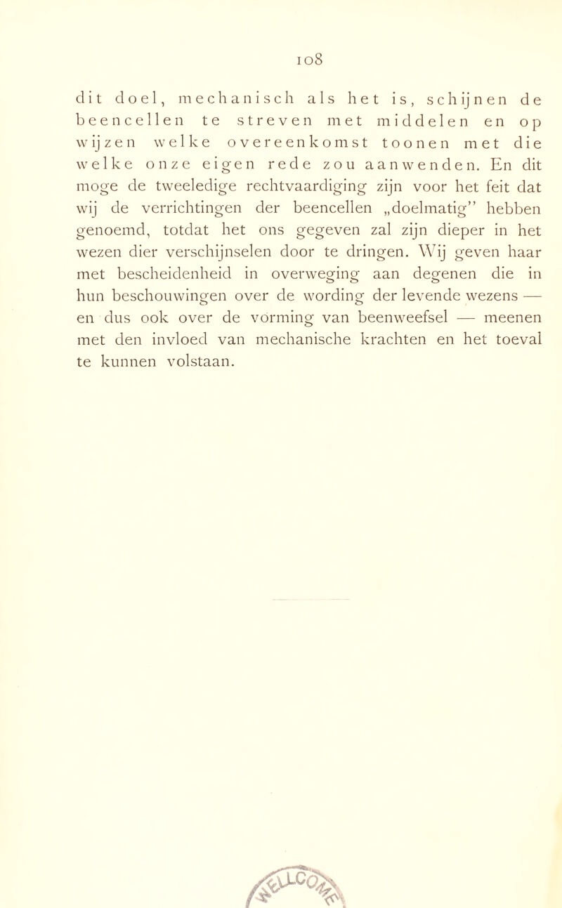 ioS dit doel, mechanisch als het is, s c h ij n e n de been cellen te streven met middelen en op wijzen welke overeenkomst toonen met die welke onze eigen rede zou aanwenden. En dit moge de tweeledige rechtvaardiging zijn voor het feit dat wij de verrichtingen der beencellen „doelmatig” hebben genoemd, totdat het ons gegeven zal zijn dieper in het wezen dier verschijnselen door te dringen. Wij geven haar met bescheidenheid in overweging aan degenen die in hun beschouwingen over de wording der levende wezens — en dus ook over de vórming van beenweefsel — meenen met den invloed van mechanische krachten en het toeval te kunnen volstaan.