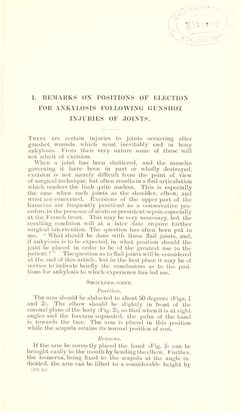 I. REMARKS ON POSITIONS OF ELECTION FOR ANKYLOSIS FOLLOWING GUNSHOT INJURIES OF JOINTS. There are certain injuries to joints occurring after gunshot wounds which must inevitably end in bony ankylosis. From their very nature some of these will not admit of excision. When a joint has been shattered, and the muscles governing it have been in part or wholly destroyed, excision is not merely difficult from the point of view of surgical technique, but often results in a flail articulation which renders the limb quite useless. This is especially the case when such joints as the shoulder, elbow, and wrist are concerned. Excisions of the upper part of the humerus are frequently practised as a conservative pro¬ cedure in the presence of acute or persistent sepsis, especially at the French front. This may be very necessary, but the resulting condition will at a later date require further surgical intervention. The question has often been put to me, “ What should be done with these Hail joints, and, if ankylosis is to be expected, in what position should the joint be placed in order to be of the greatest use to the patient ? ” Thequestion as to flail joints will be considered at the end of this article, but in the first place it may be of service to indicate briefly the conclusions as to the posi¬ tions for ankylosis to which experience has led me. Shoulder-joint. Position. The arm should be abducted to about 50 degrees (Figs. 1 and 2). The elbow should be slightly in front of the coronal plane of the body (Fig. 2), so that when it is at right angles and the forearm supinated, the palm of the hand is towards the face. The arm is placed in this position while the scapula retains its normal position of rest. Reasons. If the arm be correctly placed the hand (Fig. 3) can be brought easily to the month by bending theelbow. Further, the humerus, being fixed to the scapula at the angle in¬ dicated, the arm can be lifted to a considerable height by [131, in]