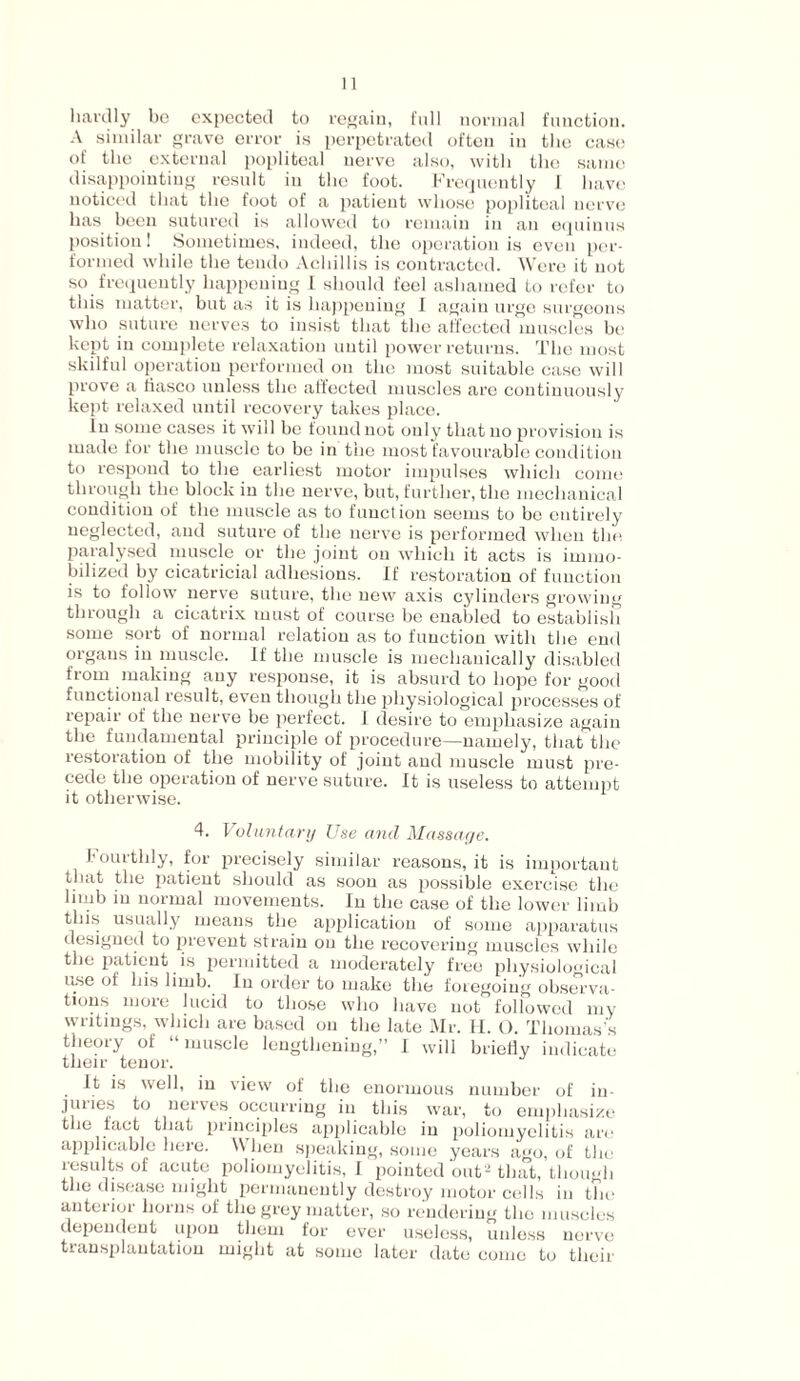 hardly bo expected to regain, full normal function. A similar grave error is perpetrated often in the case of the external popliteal nerve also, with the same disappointing result in the foot. Frequently 1 have noticed that the foot of a patient whose popliteal nerve has been sutured is allowed to remain in an equinus position! Sometimes, indeed, the operation is even per¬ formed while the tendo Achillis is contracted. Were it not so frequently happening I should feel ashamed to refer to this matter, but as it is happening I again urge surgeons who suture nerves to insist that the affected muscles be kept in complete relaxation until power returns. The most skilful operation performed on the most suitable case will prove a fiasco unless the affected muscles are continuously kept relaxed until recovery takes place. In some cases it will be found not only that no provision is made for the muscle to be in the most favourable condition to respond to the earliest motor impulses which come through the block in the nerve, but, further, the mechanical condition of the muscle as to function seems to be entirely neglected, and suture of the nerve is performed when the paralysed muscle or the joint on which it acts is immo¬ bilized by cicatricial adhesions. If restoration of function is to follow nerve suture, the new axis cylinders growing through a cicatrix must of course be enabled to establish some sort of normal relation as to function with the end orgaus in muscle. If the muscle is mechanically disabled from making any response, it is absurd to hope for good functional result, even though the physiological processes of repair of the nerve be perfect. I desire to emphasize again the fundamental principle of procedure—namely, that the restoration of the mobility of joint aud muscle must pre¬ cede the operation of nerve suture. It is useless to attempt it otherwise. 4. Voluntary Use and Massage. fourthly, for precisely similar reasons, it is important that the patient should as soon as possible exercise the limb in normal movements. In the case of the lower limb this usually means the application of some apparatus designed to prevent strain on the recovering muscles while the patient is permitted a moderately free physiological use of his limb. In order to make the foregoing observa¬ tions more lucid to those who have not followed my writings, which are based on the late Mr. H. O. Thomas’s theory of “muscle lengthening,” I will briefly indicate their tenor. It is well, in view of the enormous number of in- junes to nerves occurring in this war, to emphasize the tact that principles applicable in poliomyelitis are applicable here. \\ hen speaking, some years ago, of the results of acute poliomyelitis, I pointed out2 that, though the disease might permanently destroy motor cells in the anterior horns of the grey matter, so rendering the muscles dependent upon them for ever useless, unless nerve transplantation might at some later date come to their