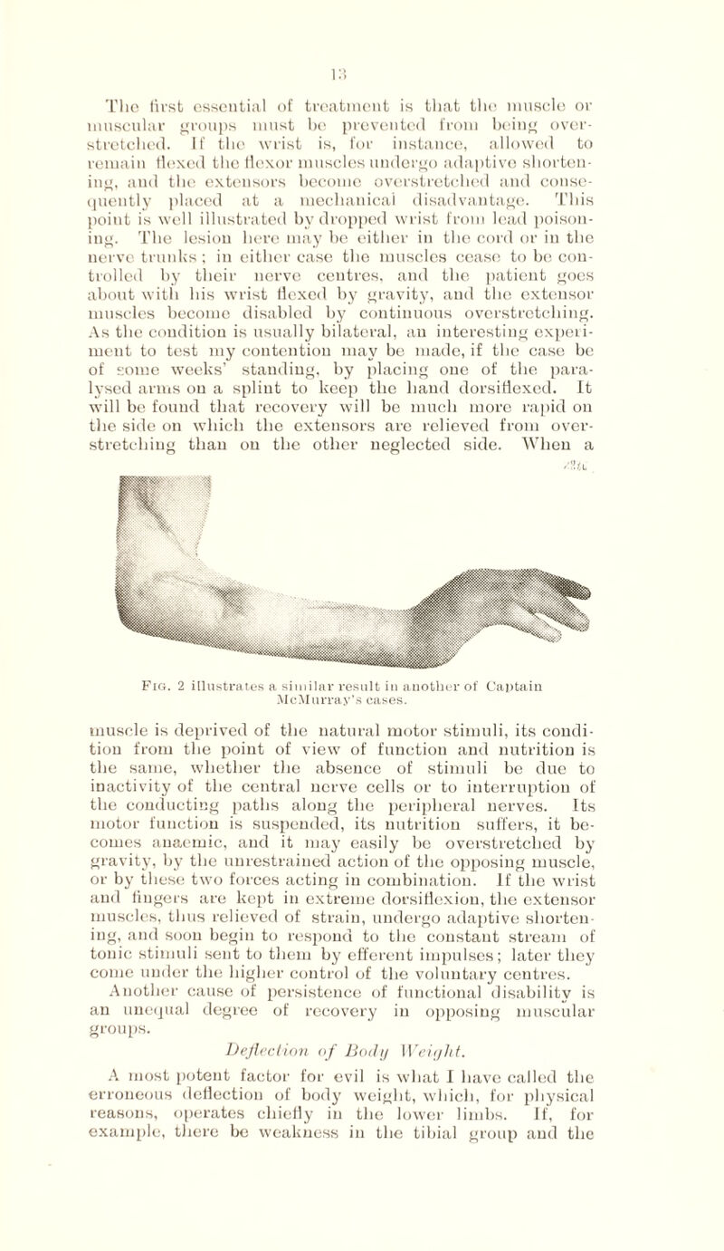 The first essential of treatment is that the muscle or muscular groups must be prevented from being over¬ stretched. If the wrist is, for instance, allowed to remain flexed the flexor muscles undergo adaptive shorten¬ ing, and the extensors become overstretched and conse¬ quently placed at a mechanical disadvantage. This point is well illustrated by dropped wrist from lead poison¬ ing. The lesion here may be either in the cord or in the nerve trunks; in either case the muscles cease to be con¬ trolled by their nerve centres, and the patient goes about with his wrist Hexed by gravity, and the extensor muscles become disabled by continuous overstretching. As the condition is usually bilateral, an interesting experi¬ ment to test my contention may be made, if the case be of some weeks’ standing, by placing one of the para¬ lysed arms on a splint to keep the hand dorsitiexed. It will be found that recovery will be much more rapid on the side on which the extensors are relieved from over¬ stretching than on the other neglected side. When a Fig. 2 illustrates a similar result in another of Captain McMurray’s cases. muscle is deprived of the natural motor stimuli, its condi¬ tion from the point of view of function and nutrition is the same, whether the absence of stimuli be due to inactivity of the central nerve cells or to interruption of the conducting paths along the peripheral nerves. Its motor function is suspended, its nutrition suffers, it be¬ comes anaemic, and it may easily be overstretched by gravity, by the unrestrained action of the opposing muscle, or by these two forces acting in combination. If the wrist and lingers are kept in extreme dorsiflexion, the extensor muscles, thus relieved of strain, undergo adaptive shorten¬ ing, and soon begin to respond to the constant stream of tonic stimuli sent to them by efferent impulses; later they come under the higher control of the voluntary centres. Another cause of persistence of functional disability is an unequal degree of recovery in opposing muscular groups. Deflection of Body Weight. A most potent factor for evil is what I have called the erroneous deflection of body weight, which, for physical reasons, operates chiefly in the lower limbs. If, for example, there be weakness in the tibial group and the