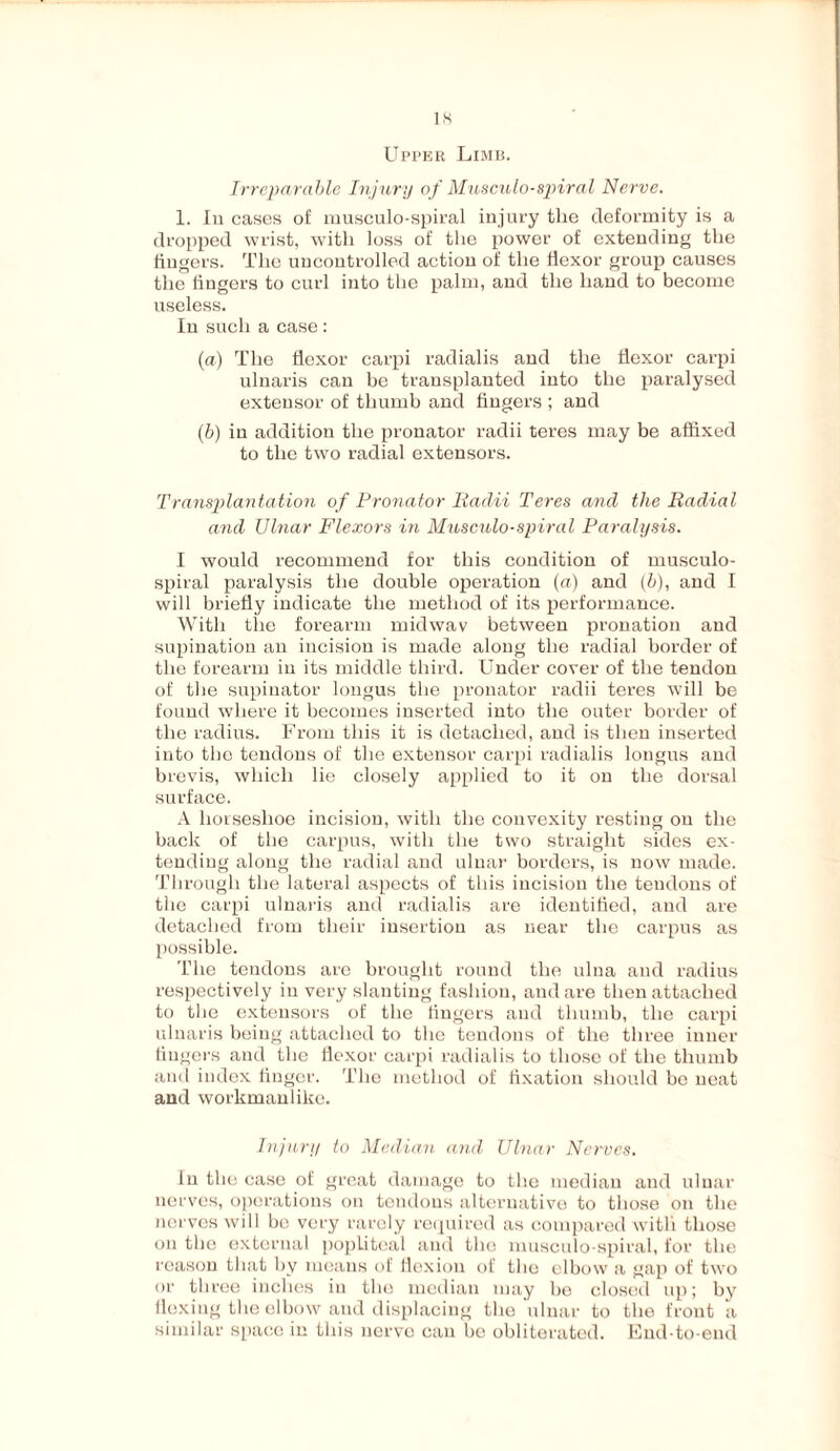Upper Limb. Irreparable Injury of Musculo-spiral Nerve. 1. In cases of musculo-spiral injury the deformity is a dropped wrist, with loss of the power of extending the lingers. The uncontrolled action of the flexor group causes the lingers to curl into the palm, and the hand to become useless. In such a case: (a) The flexor carpi radialis and the flexor carpi ulnaris can be transplanted into the paralysed extensor of thumb and fingers ; and (b) in addition the pronator radii teres may be affixed to the two radial extensors. Transplantation of Pronator Radii Teres and the Radial and IJlnar Flexors in Musculo-spiral Paralysis. I would recommend for this condition of musculo- spiral paralysis the double operation (a) and (b), and I will briefly indicate the method of its performance. With the forearm midwav between pronation and supination an incision is made along the radial border of the forearm in its middle third. Under cover of the tendon of the supinator longus the pronator radii teres will be found where it becomes inserted into the outer border of the radius. From this it is detached, and is then inserted into the tendons of the extensor carpi radialis longus and brevis, which lie closely applied to it on the dorsal surface. A horseshoe incision, with the convexity resting on the back of the carpus, with the two straight sides ex¬ tending along the radial and ulnar borders, is now made. Through the lateral aspects of this incision the tendons of the carpi ulnaris and radialis are identified, and are detached from their insertion as near the carpus as possible. The tendons are brought round the ulna and radius respectively in very slanting fashion, and are then attached to the extensors of the fingers and thumb, the carpi ulnaris being attached to the tendons of the three inner fingers and the flexor carpi radialis to those of the thumb and index finger. The method of fixation should be neat and workmanlike. hijary to Median and Ulnar Nerves. In the case of great damage to the median and ulnar nerves, operations on tendons alternative to those on the nerves will be very rarely required as compared with those on the external popliteal and the musculo-spiral, for the reason that by means of flexion of the elbow a gap of two or three inches in the median may he closed up; by flexing the elbow and displacing the ulnar to the front a similar space in this nerve can be obliterated. End-to-end