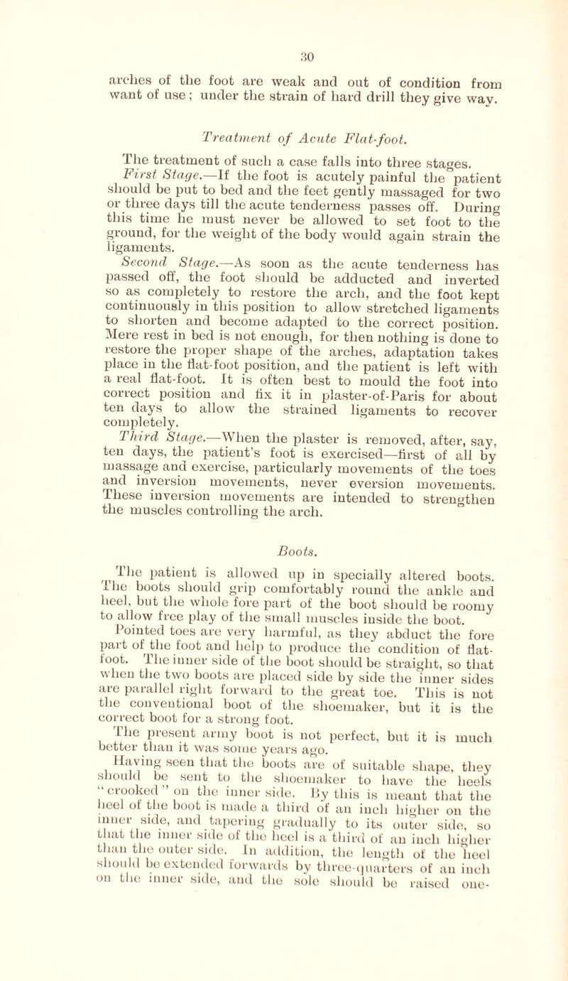 want of use ; under the strain of hard drill they give wav. Treatment of Acute Flat-foot. The treatment of such a case falls into three stages. First Stage.—If the foot is acutely painful the patient should be put to bed and the feet gently massaged for two or three days till the acute tenderness passes off. During this time he must never be allowed to set foot to the ground, for the weight of the body would again strain the ligaments. Second Stage.—As soon as the acute tenderness has passed off, the foot should be adducted and inverted so as completely to restore the arch, and the foot kept continuously in this position to allow stretched ligaments to shorten and become adapted to the correct position. Mere rest in bed is not enough, for then nothing is done to restore the proper shape of the arches, adaptation takes place in the flat-foot position, and the patient is left with a real flat-foot. It is often best to mould the foot into correct position and fix it in plaster-of-Paris for about ten days to allow the strained ligaments to recover completely. Third Stage.—When the plaster is removed, after, say, ten days, the patient’s foot is exercised—first of all hy massage and exercise, particularly movements of the toes and inversion movements, never eversion movements. These inversion movements are intended to strengthen the muscles controlling the arch. Boots. ihe patient is allowed up in specially altered boots. The boots should grip comfortably round the ankle and heel, but the whole fore part of the boot should be roomy to allow free play of the small muscles inside the boot. Pointed toes are very harmful, as they abduct the fore part of the foot and help to produce the condition of Hat- toot. The inner side of the boot should be straight, so that when the two boots are placed side by side the inner sides are parallel right forward to the great toe. This is not the conventional boot of the shoemaker, but it is the correct boot for a strong foot. 1 he present army boot is not perfect, but it is much better than it was some years ago. Having seen that the boots are of suitable shape, they should be sent to the shoemaker to have the heels crooked on the inner side. By this is meant that the leel of the boot is made a third of an inch higher on the inner side, and tapering gradually to its outer side, so that the inner side of the heel is a third of an inch higher than the outer side. In addition, the length of the heel should be extended forwards by three-quarters of an inch on the inner side, and the sole should be raised one-