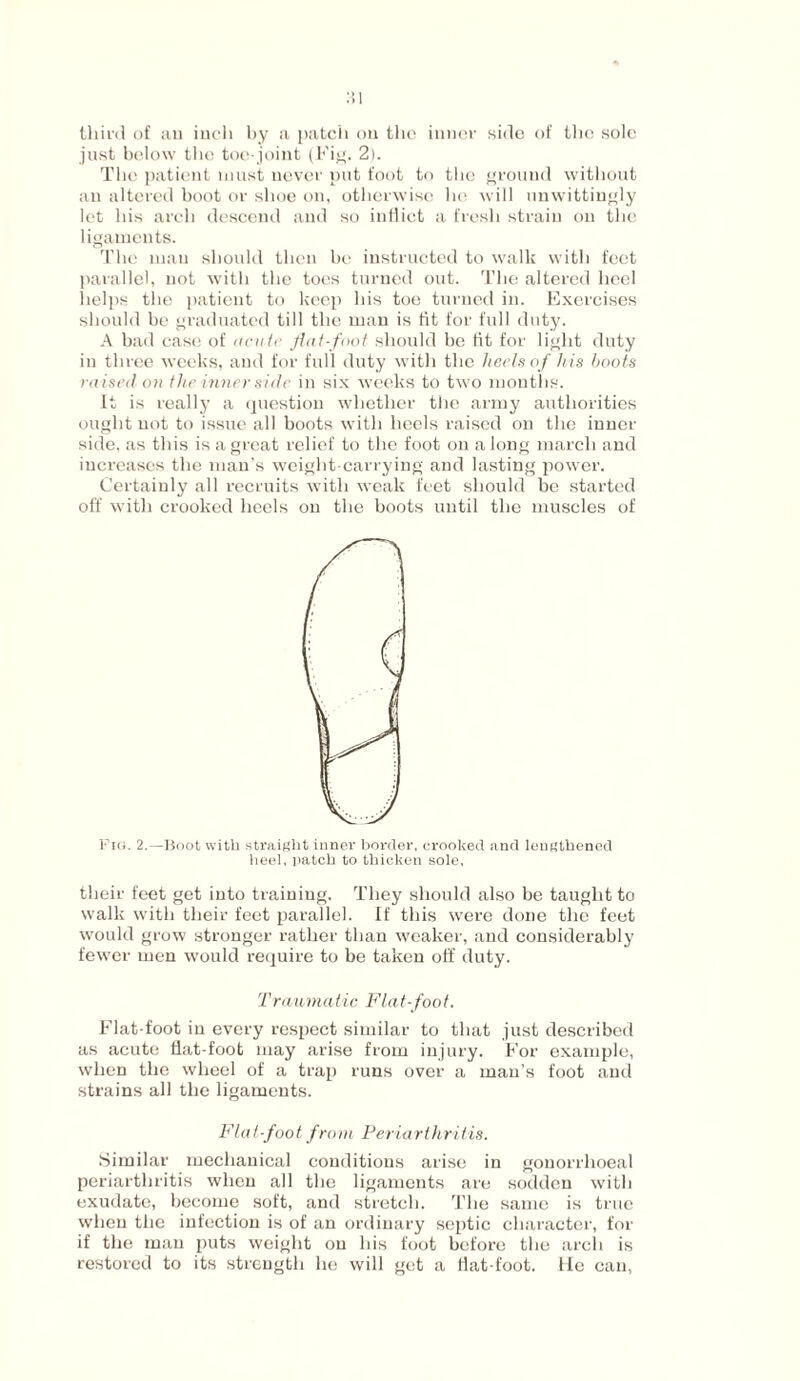 :;i third of au inch by a patch ou the inner side of the sole just below the toe-joint (Fig. 2). The patient must never put foot to the ground without an altered boot or shoe on, otherwise he will unwittingly let his arch descend aud so iutiict a fresh strain on the ligaments. The man should then be instructed to walk with feet parallel, not with the toes turned out. The altered heel helps the patient to keep bis toe turned in. Exercises should be graduated till the man is fit for full duty. A bad case of acute flat-foot should be fit for light duty iu three weeks, aud for full duty with the heels of his boots raised on the inner side in six weeks to two months. It is really a question whether the army authorities ought not to issue all boots with heels raised on the inner side, as this is a great relief to the foot ou a long march and iucreases the man’s weight-carrying and lasting power. Certainly all recruits with weak feet should be started off with crooked heels on the boots until the muscles of Fig. 2.—Boot with straight inner border, crooked and lengthened heel, patch to thicken sole, their feet get into training. They should also be taught to walk with their feet parallel. If this were done the feet would grow stronger rather than weaker, and considerably fewer men would require to be taken off duty. Traumatic Flat- foot. Flat-foot in every respect similar to that just described as acute flat-foot may arise from injury. For example, when the wheel of a trap runs over a man’s foot and strains all the ligaments. Flat-foot from Periarthritis. Similar mechanical conditions arise in gonorrhoeal periarthritis when all the ligaments are sodden with exudate, become soft, and stretch. The same is true when the infection is of an ordinary septic character, for if the man puts weight ou his foot before the arch is restored to its strength he will get a Hat-foot. He can,