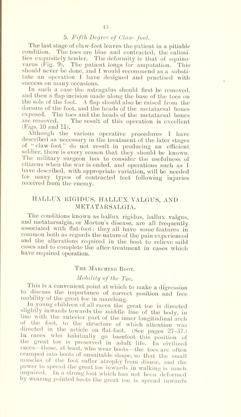 5. Fifth Degree of Claw- foot. The last stage of claw-foot leaves the patient in a pitiable condition. The toes are bine and contracted, the callosi¬ ties exquisitely tender. The deformity is that of equino- varns (Fig. 9). The patient longs for amputation. This should never be done, and I would recommend as a substi¬ tute an operation I have designed and practised with success on many occasions. In such a case the astragalus should first be removed, and then a flap incision made along the base of the toes on the sole of the foot. A flap should also be raised from the dorsum of the foot, and the heads of the metatarsal bones exposed. The toes and the heads of the metatarsal bones are removed. The result of this operation is excellent (Figs. 10 and 11). Although the various operative procedures I have described as necessary in the treatment of the later stages of “claw-foot” do not result in producing an efficient soldier, there is every reason that they should be known. 1 lie military surgeon has to consider the usefulness of citizens when the war is ended, and operations such as I have described, with appropriate variation, will be needed for many types of contracted feet following injuries received from the enemy. HALLUX iilGIDUS, HALLUX VALGUS, AND METATARSALGIA. The conditions known as hallux rigidus, hallux valgus, and metatarsalgia, or Morton’s disease, are all frequently associated with flat-foot; they all have some features in common both as regards the nature of the pain experienced and the alterations required in the boot to relieve mild cases and to complete the after-treatment in cases which have required operation. The Marching Boot. Mobility of the Toe. I his is a convenient point at which to make a digression to discuss the importance of correct position and free mobility of the great toe in marching. In young children of all races the great toe is directed slightly inwards towards the middle line of the body, in line with the anterior part of the inner longitudinal arch of the foot, to the structure of which attention was directed in the article on flat-foot. (See pages 27-37.) In I aces who habitually go barefoot this position of the great toe is preserved in adult life. In civilized races—those, at least, who wear boots—the toes are often cramped into boots of unsuitable shape, so that the small muscles of the foot suffer atrophy from disuse, and the power to spread the great toe inwards in walking is much impaired. In a strong foot which has not been deformed by wearing pointed boots the great toe is spread inwards
