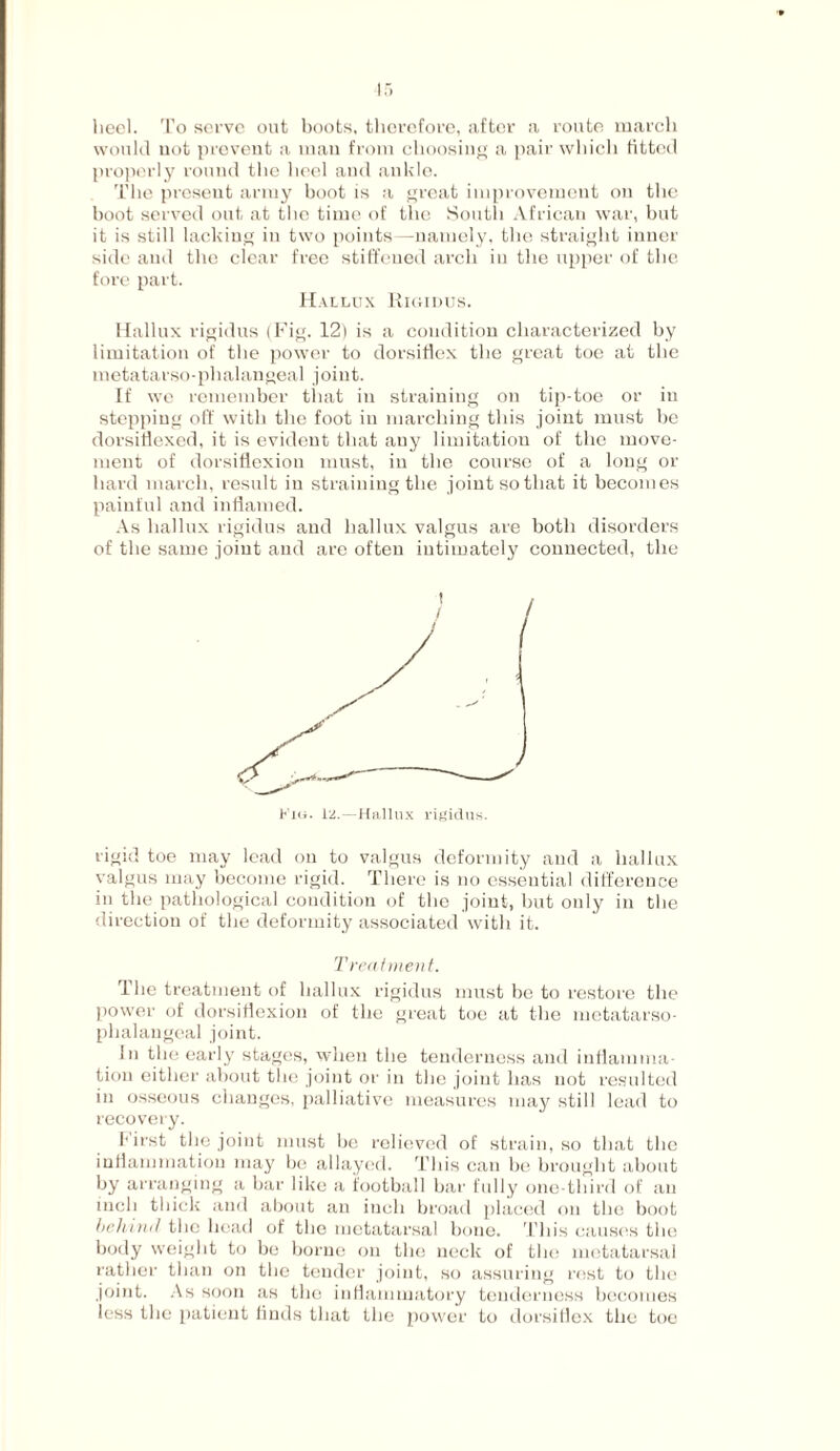 heel. To serve out boots, therefore, after a route march would not prevent a man from choosing a pair which fitted properly round the heel and ankle. The present army boot is a great improvement on the boot served out at the time of the South African war, but it is still lacking in two points —namely, the straight inner side and the clear free stiffened arch in the upper of the fore part. Hallux Rigidus. Hallux rigidus (Fig. 12) is a condition characterized by limitation of the power to dorsiflex the great toe at the metatarso-phalangeal joint. If we remember that in straining on tip-toe or in stepping off with the foot in marching this joint must be dorsiflexed, it is evident that any limitation of the move¬ ment of dorsiflexion must, in the course of a long or hard march, result in straining the joint so that it becomes painful and inflamed. As hallux rigidus and hallux valgus are both disorders of the same joint and are often intimately connected, the rigid toe may lead on to valgus deformity and a hallux valgus may become rigid. There is no essential difference in the pathological condition of the joint, but only in the direction of the deformity associated with it. Treatment. The treatment of hallux rigidus must be to restore the power of dorsiflexion of the great toe at the metatarso¬ phalangeal joint. In the early stages, when the tenderness and inflamma¬ tion either about the joint or in the joint has not resulted in osseous changes, palliative measures may still lead to recovery. first the joint must be relieved of strain, so that the inflammation may be allayed. This can be brought about by arranging a bar like a football bar fully one-third of an inch thick and about an inch broad placed on the boot behind the head of the metatarsal bone. This causes the body weight to be borne on the neck of the metatarsal rather than on the tender joint, so assuring rest to the joint. As soon as the inflammatory tenderness becomes less the patient linds that the power to dorsiflex the toe