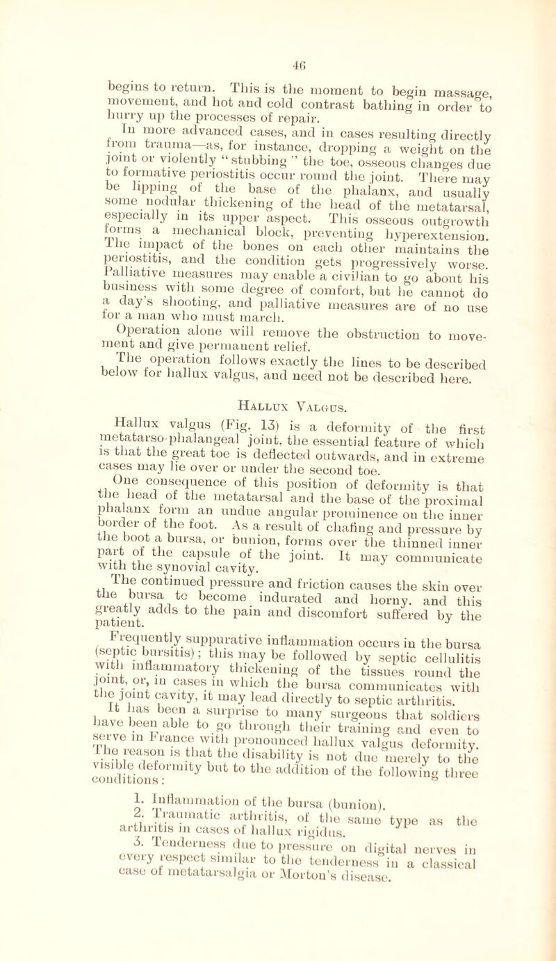 begins to return. This is the moment to begin massage movement, and hot and cold contrast bathing in order to hurry up the processes of repair. In more advanced cases, and in cases resulting directly from trauma—as, for instance, dropping a weight on the joint or violently “stubbing ” the toe, osseous changes due to formative periostitis occur round the joint. There may be lipping of the base of the phalanx, and usually some nodular thickening of the head of the metatarsal, especially in its upper aspect. This osseous outgrowth forms a mechanical block, preventing liyperextension. 1 . 1'uPacf of the bones on each other maintains the periostius, and the condition gets progressively worse. I amative measures may enable a civilian to go about his business with some degree of comfort, but he cannot do a day s shooting, and palliative measures are of no use tor a man who must march. Operation alone will remove the obstruction to move¬ ment and give permanent relief. The operation follows exactly the lines to be described below tor hallux valgus, and need not be described here. Hallux Valgus. Hallux valgus (Fig. 13) is a deformity of the first metatarso phalangeal joint, the essential feature of which is that the great toe is deflected outwards, and in extreme cases may lie over or under the second toe. One consequence of this position of deformity is that the head of the metatarsal and the base of the proximal p lalanx form an undue angular prominence ou the inner border of the foot. As a, result of chafing and pressure by the boot a bursa, or bunion, forms over the thinned inner part of the capsule of the joint. It may communicate with the synovial cavity. The continued pressure and friction causes the skin over the bursa to become indurated and horny, and this greatly adds to the pain and discomfort suffered by the patient. J T requently suppurative inflammation occurs in the bursa septm bursitis); this may be followed by septic cellulitis with inflammatory thickening of the tissues round the jonit, or in cases in which the bursa communicates with the joint cavity, it may lead directly to septic arthritis. It has been a surprise to many surgeons that soldiers have been able to go through their training and even to sei ve 111 France with pronounced hallux valgus deformity. vi !nu i T IS t!1® Usability is not due merely to the lsihle deformity but to the addition of the following three conditions: a 1. Inflammation of the bursa (bunion). ,• f’raumatic arthritis, of the same type as the aithntis m cases of hallux rigid us. 3. Tenderness due to pressure on digital nerves in every respect snndar to the tenderness in a classical case of metatarsalgia or Morton’s disease.