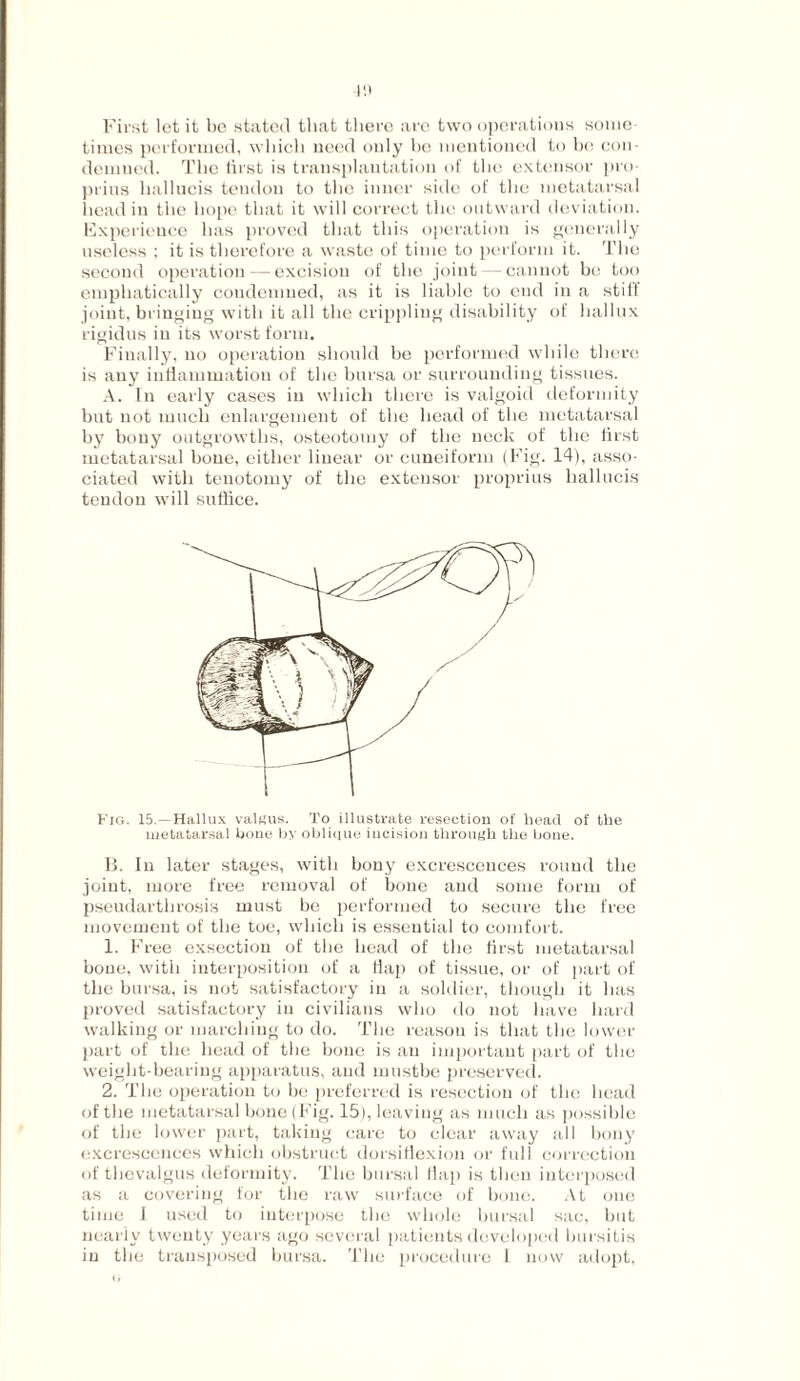 lit First let it be stated that there arc two operations some¬ times performed, which need only he mentioned to he con¬ demned. The first is transplantation of the extensor pro- prius liallucis tendon to the inner side of the metatarsal head in the hope that it will correct the outward deviation. Experience has proved that this operation is generally useless : it is therefore a waste of time to perform it. The second operation — excision of the joint — cannot bo too emphatically condemned, as it is liable to end in a stiff joint, bringing with it all the crippling disability of hallux rigidus in its worst form. Finally, no operation should be performed while there is any inflammation of the bursa or surrounding tissues. A. In early cases in which there is valgoid deformity but not much enlargement of the head of the metatarsal by bony outgrowths, osteotomy of the neck of the first metatarsal bone, either linear or cuneiform (Fig. 14), asso¬ ciated with tenotomy of the extensor proprius liallucis tendon will suffice. Fig. 15.—Hallux valgus. To illustrate resection o£ head of the metatarsal bone by oblique incision through the bone. B. In later stages, with bony excrescences round the joint, more free removal of bone and some form of pseudartlirosis must be performed to secure the free movement of the toe, which is essential to comfort. 1. Free exsection of the head of the first metatarsal bone, with interposition of a flap of tissue, or of part of the bursa, is not satisfactory in a soldier, though it has proved satisfactory in civilians who do not have hard walking or marching to do. The reason is that the lower part of the head of the bone is an important part of the weight-bearing apparatus, and inustbe preserved. 2. The operation to be preferred is resection of the head of the metatarsal bone (Fig. 15), leaving as much as possible of the lower part, taking care to clear away all bony excrescences which obstruct dorsiflexion or full correction of thevalgus deformity. The bursal flap is then interposed as a covering for the raw surface of bone. At one time 1 used to interpose the whole bursal sac, but nearly twenty years ago several patients developed bursitis in the transposed bursa. The procedure 1 now adopt,