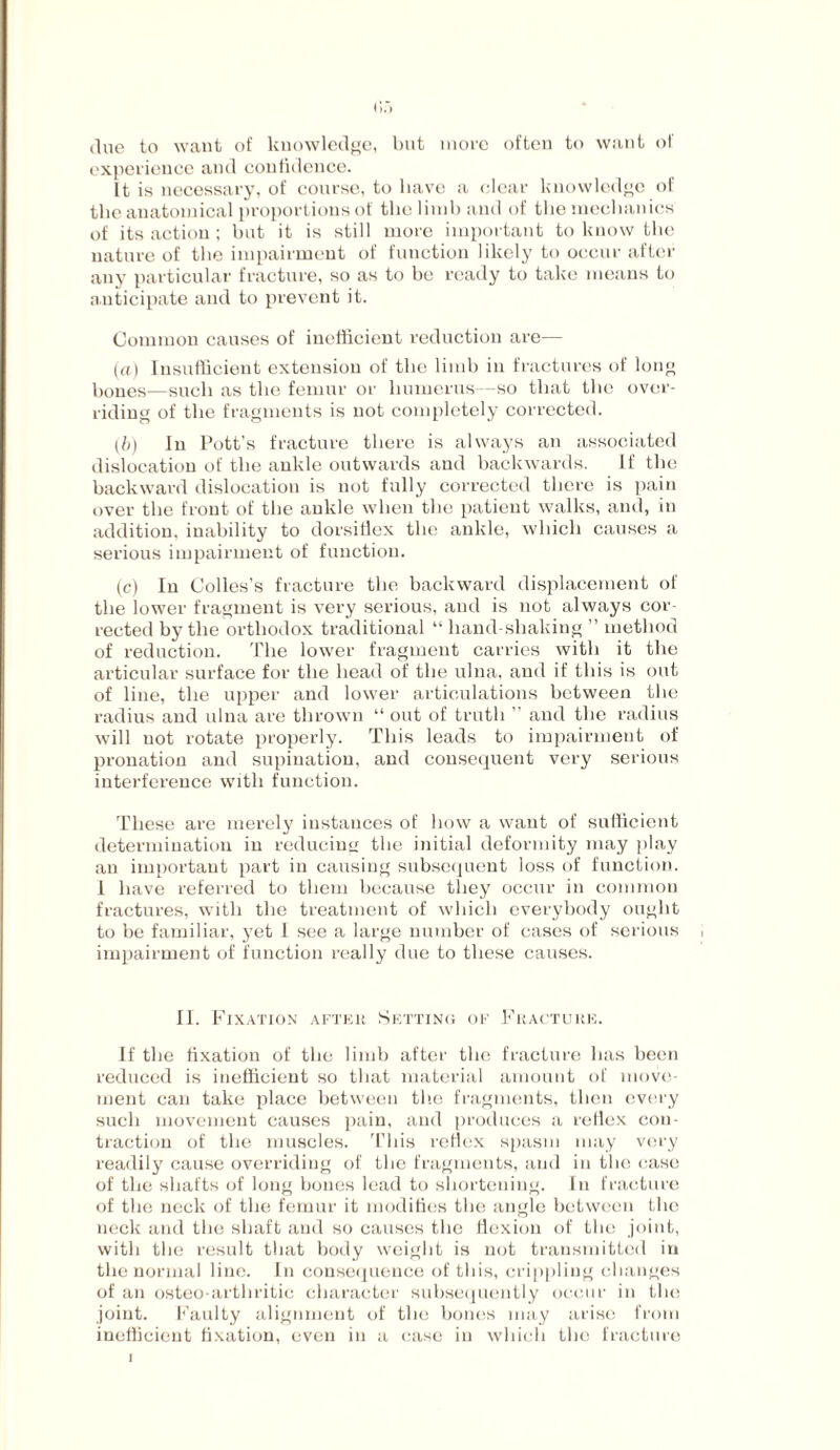 due to want of knowledge, but more often to want of experience and confidence. It is necessary, of course, to have a clear knowledge of the anatomical proportions of the limb and of the mechanics of its action; but it is still more important to know the nature of the impairment of function likely to occur after any particular fracture, so as to be ready to take means to anticipate and to prevent it. Common causes of inefficient reduction are— (a) Insufficient extension of the limb in fractures of long bones—such as the femur or humerus—so that the over¬ riding of the fragments is not completely corrected. (,b) In Pott’s fracture there is always an associated dislocation of the ankle outwards and backwards. If tbe backward dislocation is not fully corrected there is pain over the front of the ankle when the patient walks, and, in addition, inability to dorsiflex the ankle, which causes a serious impairment of function. (c) In Colies’s fracture the backward displacement of the lower fragment is very serious, and is not always cor¬ rected by the orthodox traditional “ hand shaking ” method of reduction. The lower fragment carries with it the articular surface for the head of the ulna, and if this is out of line, the upper and lower articulations between the radius and ulna are thrown “ out of truth ” aud the radius will uot rotate properly. This leads to impairment of pronation and supination, and consequent very serious interference with function. These are merely instances of how a want of sufficient determination in reducing the initial deformity may play an important part in causing subsequent loss of function. I have referred to them because they occur in common fractures, with the treatment of which everybody ought to be familiar, yet 1 see a large number of cases of serious impairment of function really due to these causes. II. Fixation after Setting of Fracture. If the fixation of the limb after the fracture has been reduced is inefficient so that material amount of move¬ ment can take place between the fragments, then every such movement causes pain, and produces a reflex con¬ traction of the muscles. This reflex spasm may very readily cause overriding of the fragments, aud in the case of the shafts of long bones lead to shortening. In fracture of the neck of the femur it modifies the angle between the neck and the shaft aud so causes the flexion of the joint, with the result that body weight is not transmitted in the normal line. In consequence of this, crippling changes of an osteo arthritic character subsequently occur in the joint. Faulty alignment of the bones may arise from inefficient fixation, even in a case in which the fracture