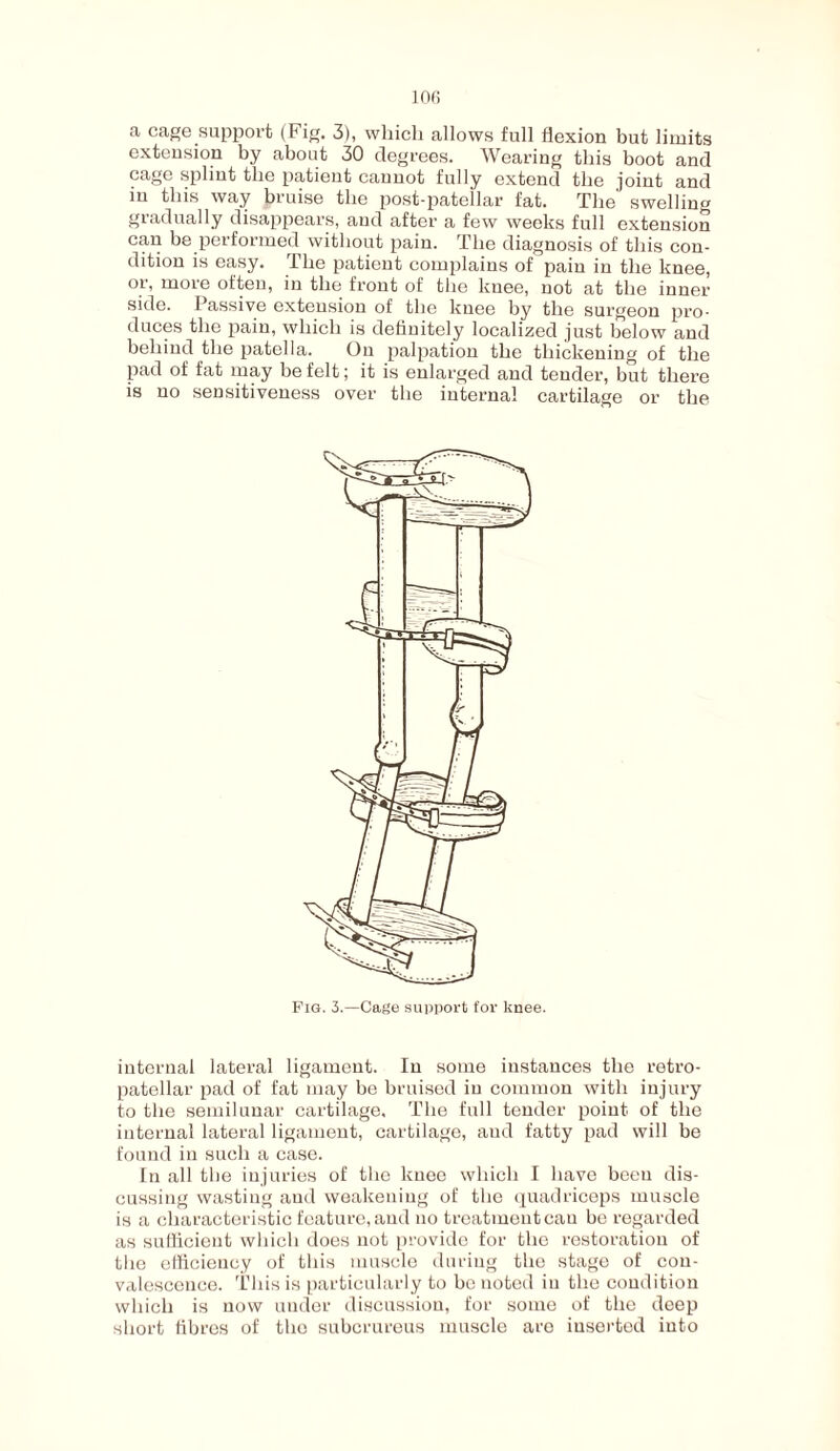 a cage support (Fig. 3), which allows full flexion but limits extension by about 30 degrees. Wearing this boot and cage splint the patient cannot fully extend the joint and in this way bruise the post-patellar fat. The swelling gradually disappears, and after a few weeks full extension can be performed without pain. The diagnosis of this con¬ dition is easy. The patient complains of pain in the knee, or, more often, in the front of the knee, not at the inner side. Passive extension of the knee by the surgeon pro¬ duces the pain, which is definitely localized just below and behind the patella. On palpation the thickening of the pad of fat may be felt; it is enlarged and tender, but there is no sensitiveness over the internal cartilage or the Fig. 3.—Cage support for knee, internal lateral ligament. In some instances the retro¬ patellar pad of fat may be bruised in common with injury to the semilunar cartilage. The full tender point of the internal lateral ligament, cartilage, and fatty pad will be found in such a case. In all the injuries of the knee which I have been dis¬ cussing wasting and weakening of the quadriceps muscle is a characteristic feature, and no treatment cau be regarded as sufficient which does not provide for the restoration of the efficiency of this muscle during the stage of con¬ valescence. This is particularly to he noted in the condition which is now under discussion, for some of the deep short fibres of the subcrureus muscle are iusertod into