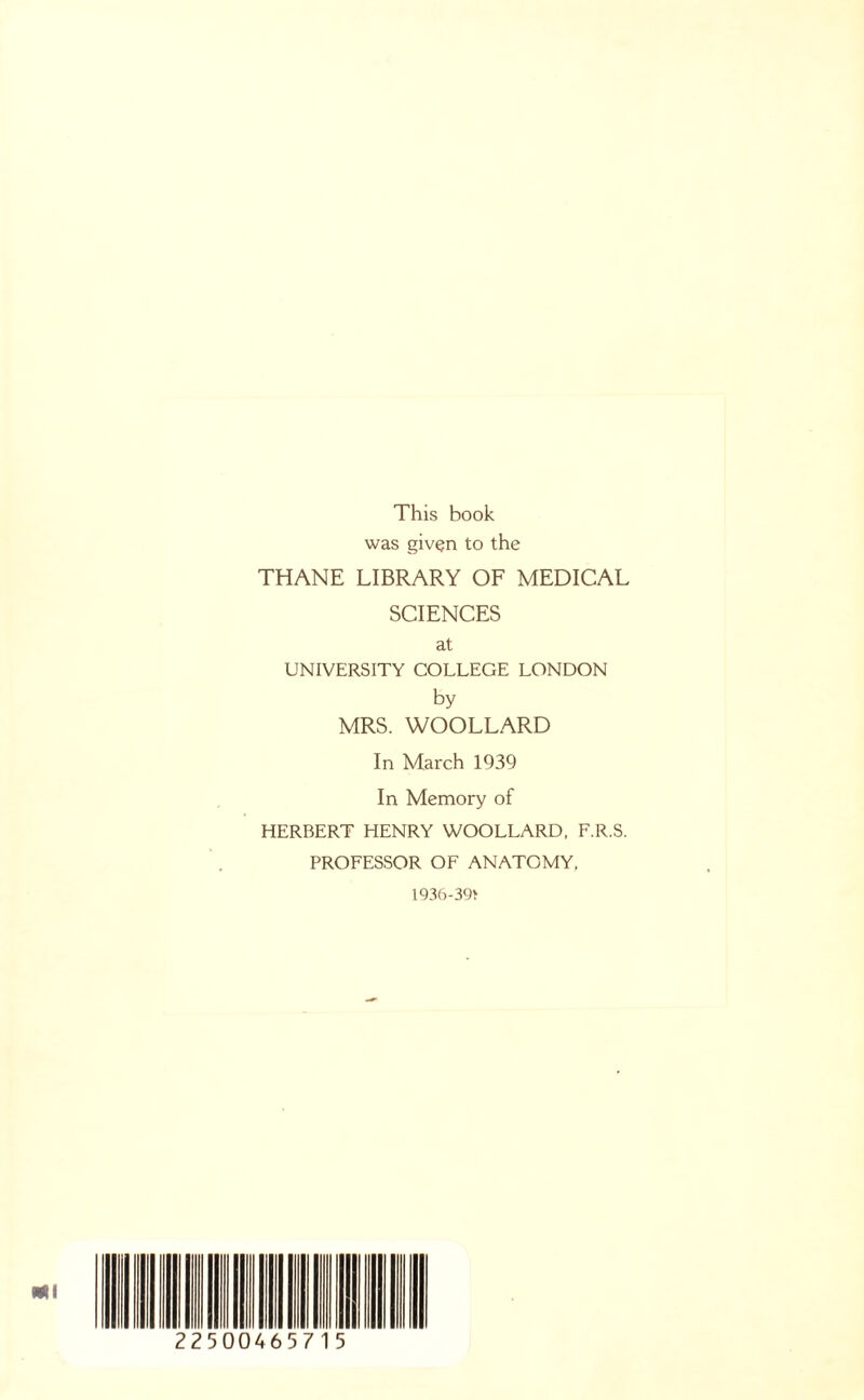 This book was given to the THANE LIBRARY OF MEDICAL SCIENCES at UNIVERSITY COLLEGE LONDON by MRS. WOOLLARD In March 1939 In Memory of HERBERT HENRY WOOLLARD, F.R.S. PROFESSOR OF ANATOMY, 1936-39*