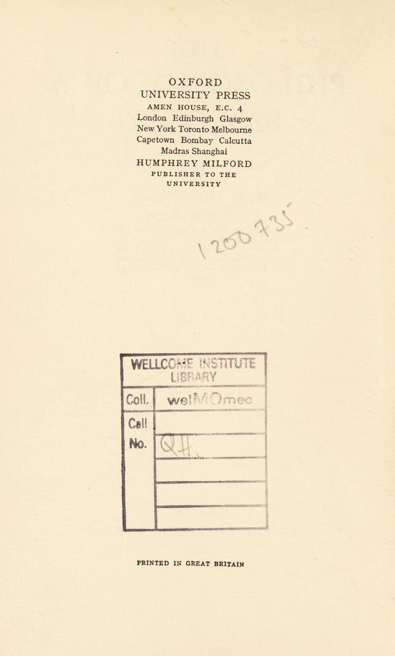 UNIVERSITY PRESS AMEN HOUSE, E.C. 4 London Edinburgh Glasgow New York Toronto Melbourne Capetown Bombay Calcutta Madras Shanghai HUMPHREY MILFORD PUBLISHER TO THE UNIVERSITY WELLCG^F mmUTE I LiBBABY Coll, j Cal! Mo. T-W*TT y ju PRINTED IN GREAT BRITAIN