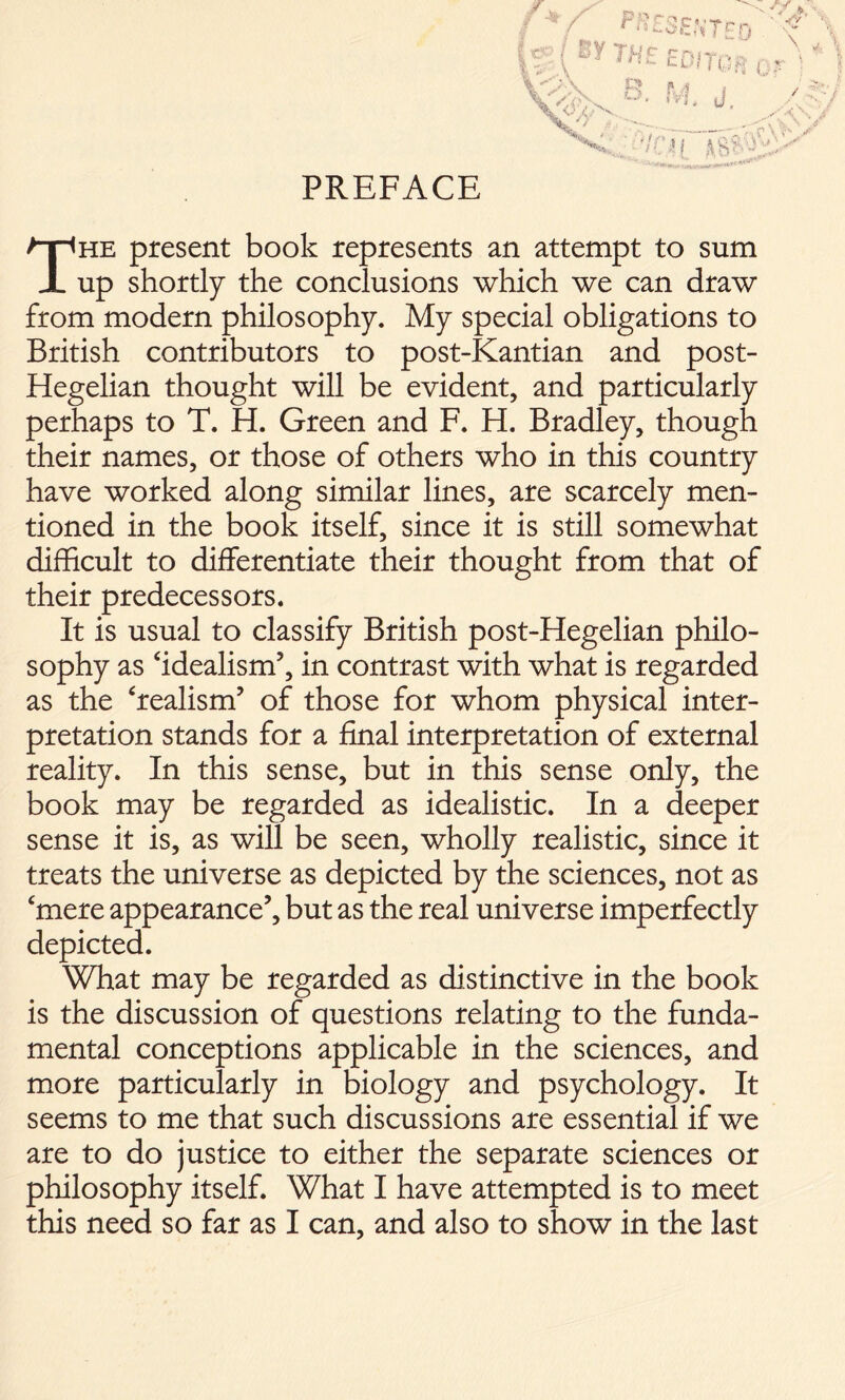 PREFACE The present book represents an attempt to sum up shortly the conclusions which we can draw from modern philosophy. My special obligations to British contributors to post-Kantian and post- Hegelian thought will be evident, and particularly perhaps to T. H. Green and F. H. Bradley, though their names, or those of others who in this country have worked along similar lines, are scarcely men- tioned in the book itself, since it is still somewhat difficult to differentiate their thought from that of their predecessors. It is usual to classify British post-Hegelian philo- sophy as ‘idealism5, in contrast with what is regarded as the ‘realism5 of those for whom physical inter- pretation stands for a final interpretation of external reality. In this sense, but in this sense only, the book may be regarded as idealistic. In a deeper sense it is, as will be seen, wholly realistic, since it treats the universe as depicted by the sciences, not as ‘mere appearance5, but as the real universe imperfectly depicted. What may be regarded as distinctive in the book is the discussion of questions relating to the funda- mental conceptions applicable in the sciences, and more particularly in biology and psychology. It seems to me that such discussions are essential if we are to do justice to either the separate sciences or philosophy itself. What I have attempted is to meet this need so far as I can, and also to show in the last