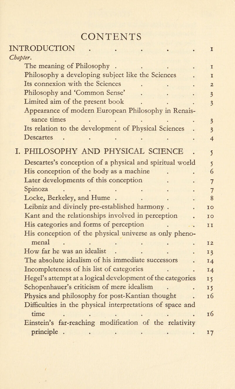 CONTENTS INTRODUCTION i Chapter. The meaning of Philosophy . . . i Philosophy a developing subject like the Sciences . i Its connexion with the Sciences . . .2 Philosophy and ‘Common Sense’ . . .3 Limited aim of the present book . . .3 Appearance of modern European Philosophy in Renais- sance times . . . . .3 Its relation to the development of Physical Sciences . 3 Descartes . . . . . .4 I. PHILOSOPHY AND PHYSICAL SCIENCE . 5 Descartes’s conception of a physical and spiritual world 5 His conception of the body as a machine . . 6 Later developments of this conception . . 7 Spinoza . . . . . .7 Locke, Berkeley, and Hume . . . .8 Leibniz and divinely pre-established harmony . .10 Kant and the relationships involved in perception . 10 His categories and forms of perception . .11 His conception of the physical universe as only pheno- menal . . . . . .12 How far he was an idealist . . . .13 The absolute idealism of his immediate successors . 14 Incompleteness of his list of categories . .14 Hegel’s attempt at a logical development of the categories 15 Schopenhauer’s criticism of mere idealism . . 15 Physics and philosophy for post-Kantian thought . 16 Difficulties in the physical interpretations of space and time . . . . . .16 Einstein’s far-reaching modification of the relativity principle . . . . . 17