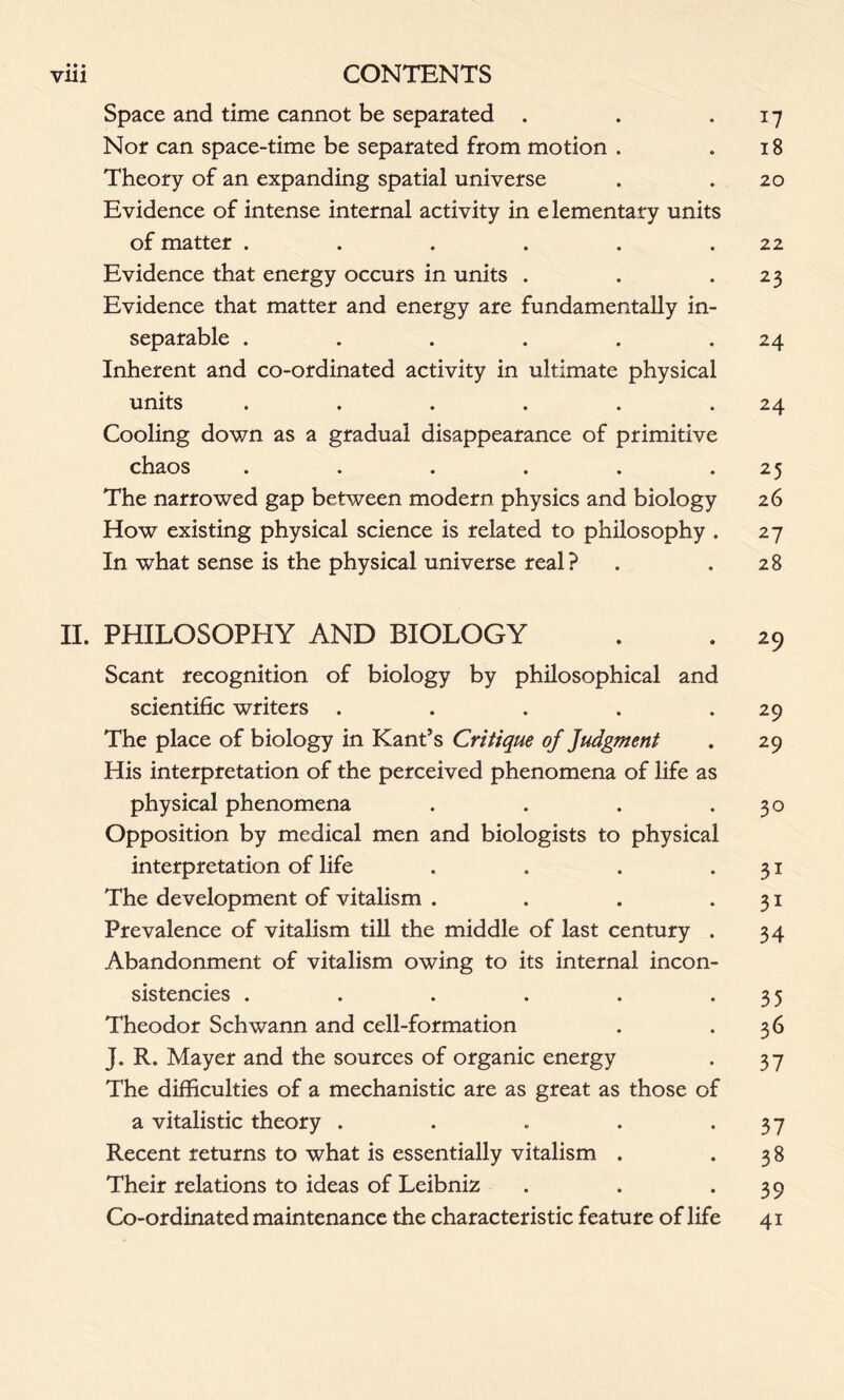 • • • Space and time cannot be separated . . .17 Nor can space-time be separated from motion . .18 Theory of an expanding spatial universe . . 20 Evidence of intense internal activity in elementary units of matter . . . . . .22 Evidence that energy occurs in units . . 2 3 Evidence that matter and energy are fundamentally in- separable . . . . . .24 Inherent and co-ordinated activity in ultimate physical units . . . . . .24 Cooling down as a gradual disappearance of primitive chaos . . . . . .25 The narrowed gap between modern physics and biology 26 How existing physical science is related to philosophy . 27 In what sense is the physical universe real? . .28 II. PHILOSOPHY AND BIOLOGY . . 29 Scant recognition of biology by philosophical and scientific writers . . . . .29 The place of biology in Kant’s Critique of Judgment . 29 His interpretation of the perceived phenomena of life as physical phenomena . . . .30 Opposition by medical men and biologists to physical interpretation of life . . . .31 The development of vitalism . . . .31 Prevalence of vitalism till the middle of last century . 34 Abandonment of vitalism owing to its internal incon- sistencies . . . . . .35 Theodor Schwann and cell-formation . .36 J. R. Mayer and the sources of organic energy . 37 The difficulties of a mechanistic are as great as those of a vitalistic theory . . . . *37 Recent returns to what is essentially vitalism . .38 Their relations to ideas of Leibniz . . *39 Co-ordinated maintenance the characteristic feature of life 41