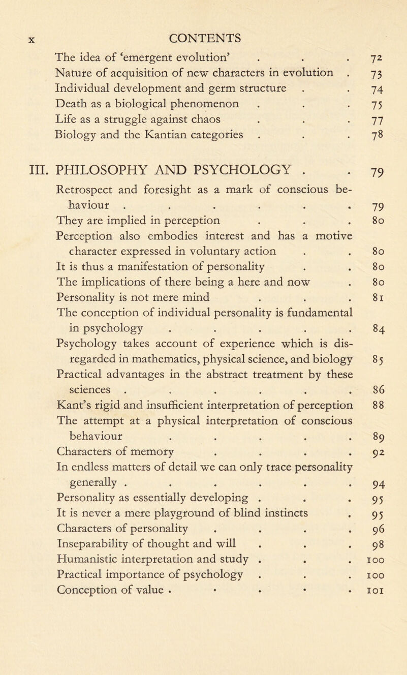 The idea of ‘emergent evolution’ . . .72 Nature of acquisition of new characters in evolution . 73 Individual development and germ structure . . 74 Death as a biological phenomenon . . .75 Life as a struggle against chaos . . *77 Biology and the Kantian categories . . .78 III. PHILOSOPHY AND PSYCHOLOGY . Retrospect and foresight as a mark of conscious be- haviour . . . . . *79 They are implied in perception . . .80 Perception also embodies interest and has a motive character expressed in voluntary action . .80 It is thus a manifestation of personality . .80 The implications of there being a here and now . 80 Personality is not mere mind . . .81 The conception of individual personality is fundamental in psychology . . . . .84 Psychology takes account of experience which is dis- regarded in mathematics, physical science, and biology 85 Practical advantages in the abstract treatment by these sciences . . . . . .86 Kant’s rigid and insufficient interpretation of perception 88 The attempt at a physical interpretation of conscious behaviour . . . . .89 Characters of memory . . . .92 In endless matters of detail we can only trace personality generally . . . . . .94 Personality as essentially developing . . *95 It is never a mere playground of blind instincts . 9 5 Characters of personality . . . .96 Inseparability of thought and will . . .98 Humanistic interpretation and study . . .100 Practical importance of psychology . . .100 Conception of value . • . • • 101
