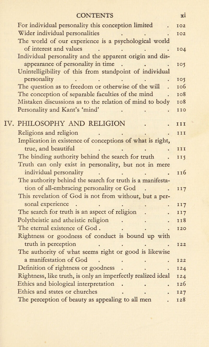 For individual personality this conception limited . 102 Wider individual personalities . . .102 The world of our experience is a psychological world of interest and values . . . .104 Individual personality and the apparent origin and dis- appearance of personality in time . . .105 Unintelligibility of this from standpoint of individual personality . . . . .105 The question as to freedom or otherwise of the will . 106 The conception of separable faculties of the mind . 108 Mistaken discussions as to the relation of mind to body 108 Personality and Kant’s ‘mind’ . . .110 IV. PHILOSOPHY AND RELIGION . .111 Religions and religion . . . .111 Implication in existence of conceptions of what is right, true, and beautiful . . . .hi The binding authority behind the search for truth . 115 Truth can only exist in personality, but not in mere individual personality . . . .116 The authority behind the search for truth is a manifesta- tion of all-embracing personality or God . .117 This revelation of God is not from without, but a per- sonal experience . . . . .117 The search for truth is an aspect of religion . .117 Polytheistic and atheistic religion . . .118 The eternal existence of God . . . .120 Rightness or goodness of conduct is bound up with truth in perception . . . .122 The authority of what seems right or good is likewise a manifestation of God . . . .122 Definition of rightness or goodness . . .124 Rightness, like truth, is only an imperfectly realized ideal 124 Ethics and biological interpretation . . .126 Ethics and states or churches . . .127 The perception of beauty as appealing to all men . 128