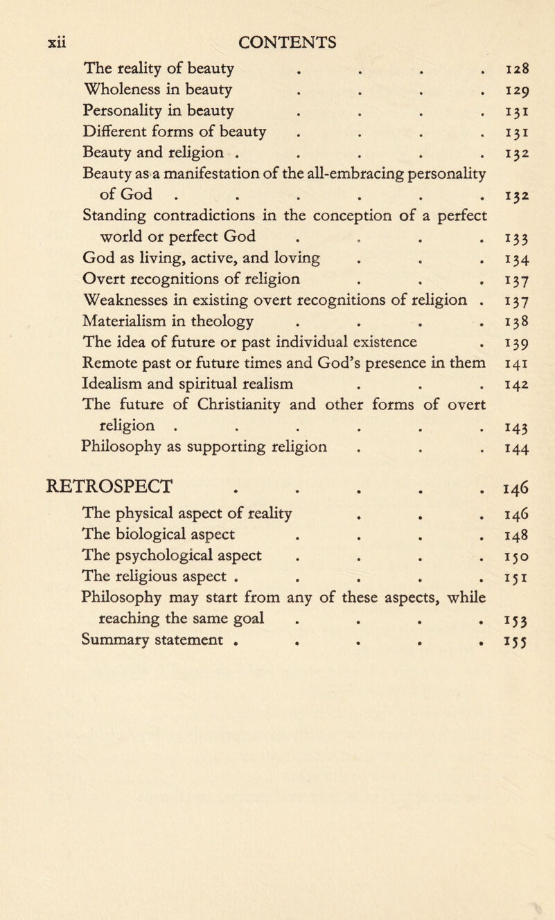 • • The reality of beauty . . . .128 Wholeness in beauty . . . .129 Personality in beauty . . . .131 Different forms of beauty . . . 131 Beauty and religion . . . . .132 Beauty as a manifestation of the all-embracing personality of God . . . . . .132 Standing contradictions in the conception of a perfect world or perfect God . . . . 13 3 God as living, active, and loving . . .134 Overt recognitions of religion . . .137 Weaknesses in existing overt recognitions of religion . 137 Materialism in theology . . . .138 The idea of future or past individual existence . 139 Remote past or future times and God’s presence in them 141 Idealism and spiritual realism . . .142 The future of Christianity and other forms of overt religion . . . . . 143 Philosophy as supporting religion . . . 144 RETROSPECT 146 The physical aspect of reality . . .146 The biological aspect . . . .148 The psychological aspect . . . .150 The religious aspect . . . . .151 Philosophy may start from any of these aspects, while reaching the same goal . . . .153 Summary statement . . . . . 15 3