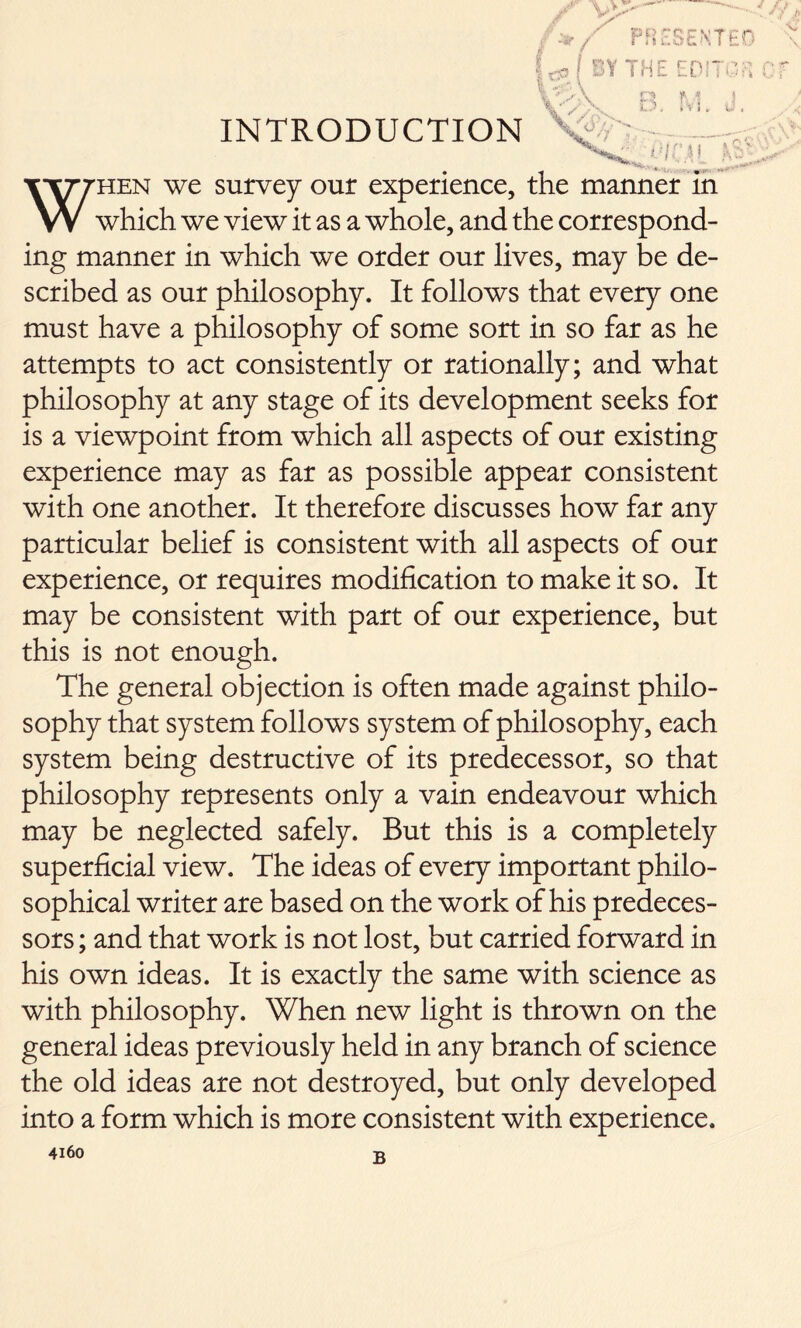 INTRODUCTION When we survey our experience, the manner in which we view it as a whole, and the correspond- ing manner in which we order our lives, may be de- scribed as our philosophy. It follows that every one must have a philosophy of some sort in so far as he attempts to act consistently or rationally; and what philosophy at any stage of its development seeks for is a viewpoint from which all aspects of our existing experience may as far as possible appear consistent with one another. It therefore discusses how far any particular belief is consistent with all aspects of our experience, or requires modification to make it so. It may be consistent with part of our experience, but this is not enough. The general objection is often made against philo- sophy that system follows system of philosophy, each system being destructive of its predecessor, so that philosophy represents only a vain endeavour which may be neglected safely. But this is a completely superficial view. The ideas of every important philo- sophical writer are based on the work of his predeces- sors ; and that work is not lost, but carried forward in his own ideas. It is exactly the same with science as with philosophy. When new light is thrown on the general ideas previously held in any branch of science the old ideas are not destroyed, but only developed into a form which is more consistent with experience.