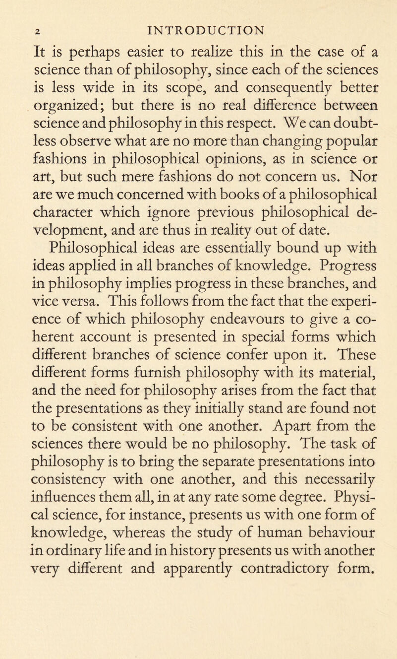 It is perhaps easier to realize this in the case of a science than of philosophy, since each of the sciences is less wide in its scope, and consequently better organized; but there is no real difference between science and philosophy in this respect. We can doubt- less observe what are no more than changing popular fashions in philosophical opinions, as in science or art, but such mere fashions do not concern us. Nor are we much concerned with books of a philosophical character which ignore previous philosophical de- velopment, and are thus in reality out of date. Philosophical ideas are essentially bound up with ideas applied in all branches of knowledge. Progress in philosophy implies progress in these branches, and vice versa. This follows from the fact that the experi- ence of which philosophy endeavours to give a co- herent account is presented in special forms which different branches of science confer upon it. These different forms furnish philosophy with its material, and the need for philosophy arises from the fact that the presentations as they initially stand are found not to be consistent with one another. Apart from the sciences there would be no philosophy. The task of philosophy is to bring the separate presentations into consistency with one another, and this necessarily influences them all, in at any rate some degree. Physi- cal science, for instance, presents us with one form of knowledge, whereas the study of human behaviour in ordinary life and in history presents us with another very different and apparently contradictory form.