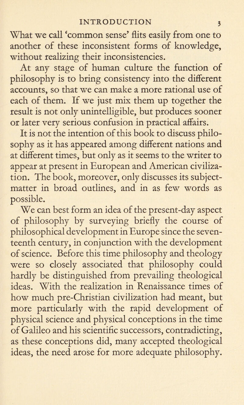 What we call 'common sense’ flits easily from one to another of these inconsistent forms of knowledge, without realizing their inconsistencies. At any stage of human culture the function of philosophy is to bring consistency into the different accounts, so that we can make a more rational use of each of them. If we just mix them up together the result is not only unintelligible, but produces sooner or later very serious confusion in practical affairs. It is not the intention of this book to discuss philo- sophy as it has appeared among different nations and at different times, but only as it seems to the writer to appear at present in European and American civiliza- tion. The book, moreover, only discusses its subject- matter in broad outlines, and in as few words as possible. We can best form an idea of the present-day aspect of philosophy by surveying briefly the course of philosophical development in Europe since the seven- teenth century, in conjunction with the development of science. Before this time philosophy and theology were so closely associated that philosophy could hardly be distinguished from prevailing theological ideas. With the realization in Renaissance times of how much pre-Christian civilization had meant, but more particularly with the rapid development of physical science and physical conceptions in the time of Galileo and his scientific successors, contradicting, as these conceptions did, many accepted theological ideas, the need arose for more adequate philosophy.
