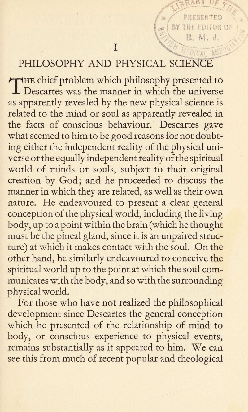 I ***»*, .^ ■ i: ,<l t PHILOSOPHY AND PHYSICAL SCIENCE he chief problem which philosophy presented to X Descartes was the manner in which the universe as apparently revealed by the new physical science is related to the mind or soul as apparently revealed in the facts of conscious behaviour. Descartes gave what seemed to him to be good reasons for not doubt- ing either the independent reality of the physical uni- verse or the equally independent reality of the spiritual world of minds or souls, subject to their original creation by God; and he proceeded to discuss the manner in which they are related, as well as their own nature. He endeavoured to present a clear general conception of the physical world, including the living body, up to a point within the brain (which he thought must be the pineal gland, since it is an unpaired struc- ture) at which it makes contact with the soul. On the other hand, he similarly endeavoured to conceive the spiritual world up to the point at which the soul com- municates with the body, and so with the surrounding physical world. For those who have not realized the philosophical development since Descartes the general conception which he presented of the relationship of mind to body, or conscious experience to physical events, remains substantially as it appeared to him. We can see this from much of recent popular and theological