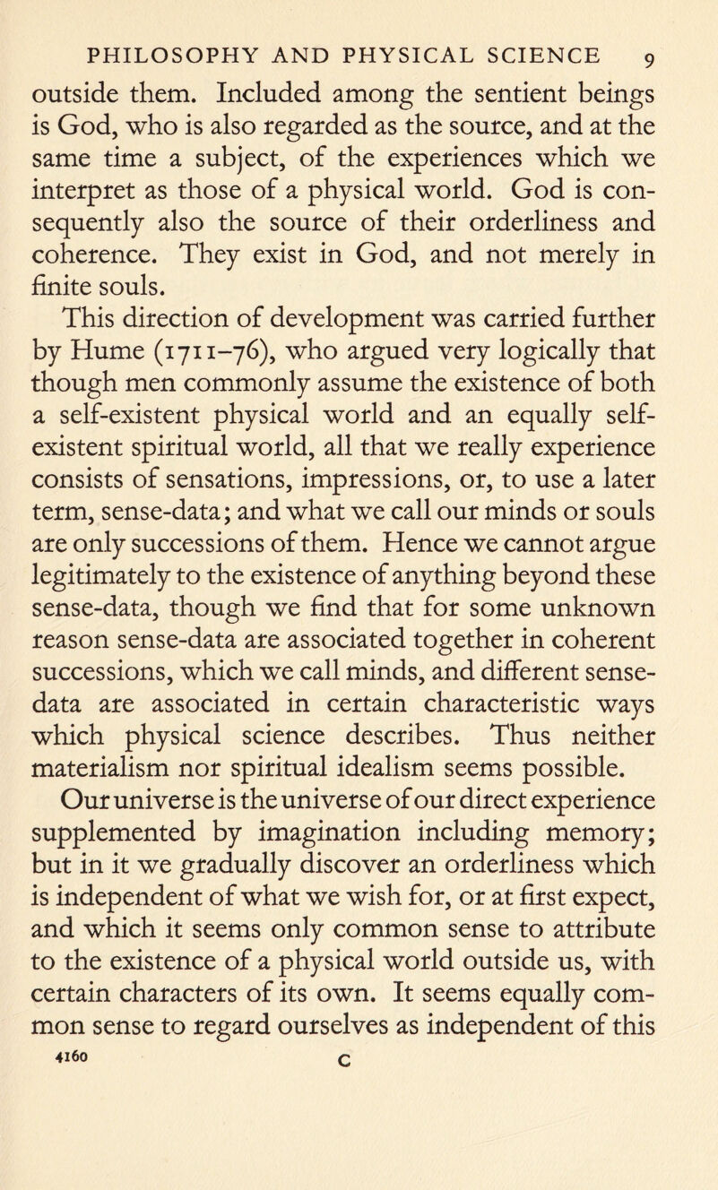 outside them. Included among the sentient beings is God, who is also regarded as the source, and at the same time a subject, of the experiences which we interpret as those of a physical world. God is con- sequently also the source of their orderliness and coherence. They exist in God, and not merely in finite souls. This direction of development was carried further by Hume (1711-76), who argued very logically that though men commonly assume the existence of both a self-existent physical world and an equally self- existent spiritual world, all that we really experience consists of sensations, impressions, or, to use a later term, sense-data; and what we call our minds or souls are only successions of them. Hence we cannot argue legitimately to the existence of anything beyond these sense-data, though we find that for some unknown reason sense-data are associated together in coherent successions, which we call minds, and different sense- data are associated in certain characteristic ways which physical science describes. Thus neither materialism nor spiritual idealism seems possible. Our universe is the universe of our direct experience supplemented by imagination including memory; but in it we gradually discover an orderliness which is independent of what we wish for, or at first expect, and which it seems only common sense to attribute to the existence of a physical world outside us, with certain characters of its own. It seems equally com- mon sense to regard ourselves as independent of this 4160 c