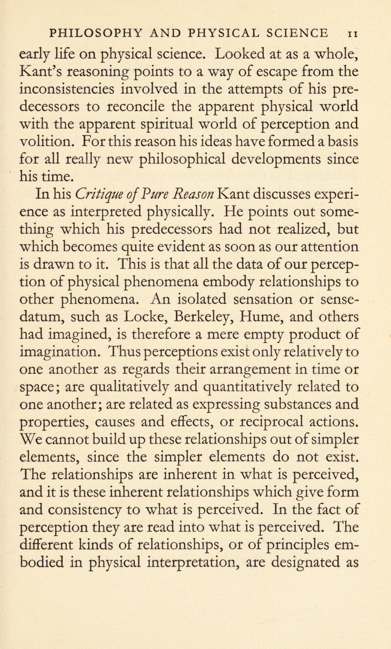 early life on physical science. Looked at as a whole, Kant’s reasoning points to a way of escape from the inconsistencies involved in the attempts of his pre- decessors to reconcile the apparent physical world with the apparent spiritual world of perception and volition. For this reason his ideas have formed a basis for all really new philosophical developments since his time. In his Critique of Pure Reason Kant discusses experi- ence as interpreted physically. He points out some- thing which his predecessors had not realized, but which becomes quite evident as soon as our attention is drawn to it. This is that all the data of our percep- tion of physical phenomena embody relationships to other phenomena. An isolated sensation or sense- datum, such as Locke, Berkeley, Hume, and others had imagined, is therefore a mere empty product of imagination. Thus perceptions exist only relatively to one another as regards their arrangement in time or space; are qualitatively and quantitatively related to one another; are related as expressing substances and properties, causes and effects, or reciprocal actions. We cannot build up these relationships out of simpler elements, since the simpler elements do not exist. The relationships are inherent in what is perceived, and it is these inherent relationships which give form and consistency to what is perceived. In the fact of perception they are read into what is perceived. The different kinds of relationships, or of principles em- bodied in physical interpretation, are designated as