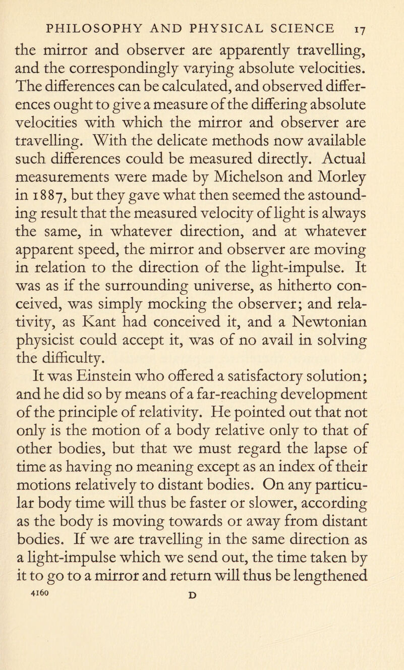 the mirror and observer are apparently travelling, and the correspondingly varying absolute velocities. The differences can be calculated, and observed differ- ences ought to give a measure of the differing absolute velocities with which the mirror and observer are travelling. With the delicate methods now available such differences could be measured directly. Actual measurements were made by Michelson and Morley in 1887, but they gave what then seemed the astound- ing result that the measured velocity of light is always the same, in whatever direction, and at whatever apparent speed, the mirror and observer are moving in relation to the direction of the light-impulse. It was as if the surrounding universe, as hitherto con- ceived, was simply mocking the observer; and rela- tivity, as Kant had conceived it, and a Newtonian physicist could accept it, was of no avail in solving the difficulty. It was Einstein who offered a satisfactory solution; and he did so by means of a far-reaching development of the principle of relativity. He pointed out that not only is the motion of a body relative only to that of other bodies, but that we must regard the lapse of time as having no meaning except as an index of their motions relatively to distant bodies. On any particu- lar body time will thus be faster or slower, according as the body is moving towards or away from distant bodies. If we are travelling in the same direction as a light-impulse which we send out, the time taken by it to go to a mirror and return will thus be lengthened 4160 E)