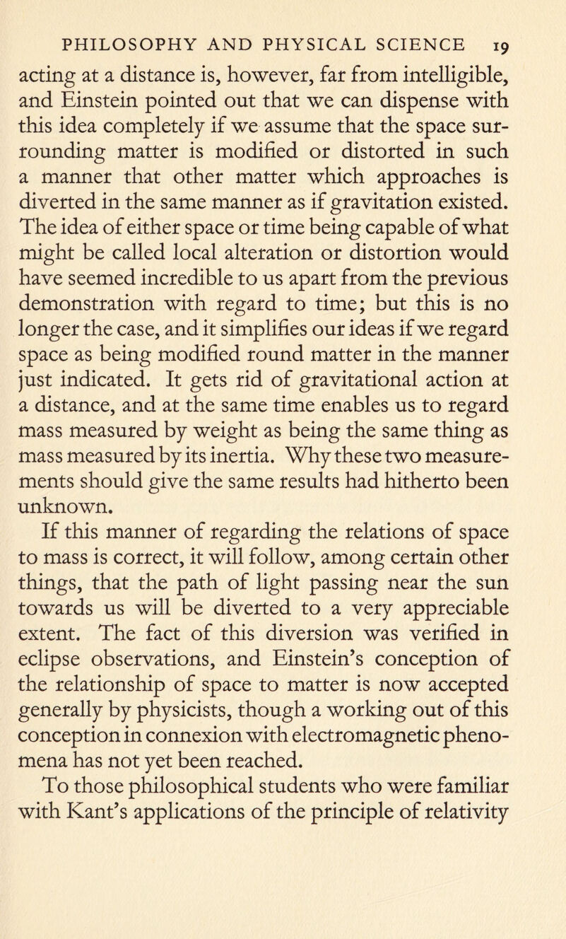 acting at a distance is, however, far from intelligible, and Einstein pointed out that we can dispense with this idea completely if we assume that the space sur- rounding matter is modified or distorted in such a manner that other matter which approaches is diverted in the same manner as if gravitation existed. The idea of either space or time being capable of what might be called local alteration or distortion would have seemed incredible to us apart from the previous demonstration with regard to time; but this is no longer the case, and it simplifies our ideas if we regard space as being modified round matter in the manner just indicated. It gets rid of gravitational action at a distance, and at the same time enables us to regard mass measured by weight as being the same thing as mass measured by its inertia. Why these two measure- ments should give the same results had hitherto been unknown. If this manner of regarding the relations of space to mass is correct, it will follow, among certain other things, that the path of light passing near the sun towards us will be diverted to a very appreciable extent. The fact of this diversion was verified in eclipse observations, and Einstein’s conception of the relationship of space to matter is now accepted generally by physicists, though a working out of this conception in connexion with electromagnetic pheno- mena has not yet been reached. To those philosophical students who were familiar with Kant’s applications of the principle of relativity