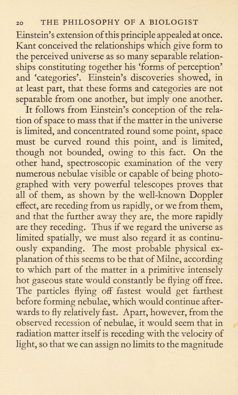 Einstein’s extension of this principle appealed at once. Kant conceived the relationships which give form to the perceived universe as so many separable relation- ships constituting together his ‘forms of perception’ and ‘categories’. Einstein’s discoveries showed, in at least part, that these forms and categories are not separable from one another, but imply one another. It follows from Einstein’s conception of the rela- tion of space to mass that if the matter in the universe is limited, and concentrated round some point, space must be curved round this point, and is limited, though not bounded, owing to this fact. On the other hand, spectroscopic examination of the very numerous nebulae visible or capable of being photo- graphed with very powerful telescopes proves that all of them, as shown by the well-known Doppler effect, are receding from us rapidly, or we from them, and that the further away they are, the more rapidly are they receding. Thus if we regard the universe as limited spatially, we must also regard it as continu- ously expanding. The most probable physical ex- planation of this seems to be that of Milne, according to which part of the matter in a primitive intensely hot gaseous state would constantly be flying off free. The particles flying off fastest would get farthest before forming nebulae, which would continue after- wards to fly relatively fast. Apart, however, from the observed recession of nebulae, it would seem that in radiation matter itself is receding with the velocity of light, so that we can assign no limits to the magnitude