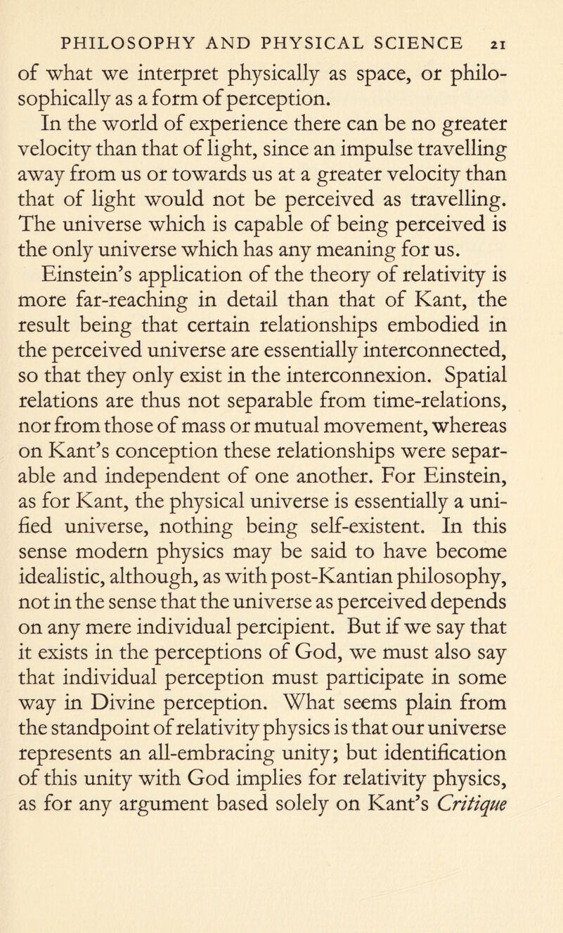 of what we interpret physically as space, or philo- sophically as a form of perception. In the world of experience there can be no greater velocity than that of light, since an impulse travelling away from us or towards us at a greater velocity than that of light would not be perceived as travelling. The universe which is capable of being perceived is the only universe which has any meaning for us. Einstein’s application of the theory of relativity is more far-reaching in detail than that of Kant, the result being that certain relationships embodied in the perceived universe are essentially interconnected, so that they only exist in the interconnexion. Spatial relations are thus not separable from time-relations, nor from those of mass or mutual movement, whereas on Kant’s conception these relationships were separ- able and independent of one another. For Einstein, as for Kant, the physical universe is essentially a uni- fied universe, nothing being self-existent. In this sense modern physics may be said to have become idealistic, although, as with post-Kantian philosophy, not in the sense that the universe as perceived depends on any mere individual percipient. But if we say that it exists in the perceptions of God, we must also say that individual perception must participate in some way in Divine perception. What seems plain from the standpoint of relativity physics is that our universe represents an all-embracing unity; but identification of this unity with God implies for relativity physics, as for any argument based solely on Kant’s Critique