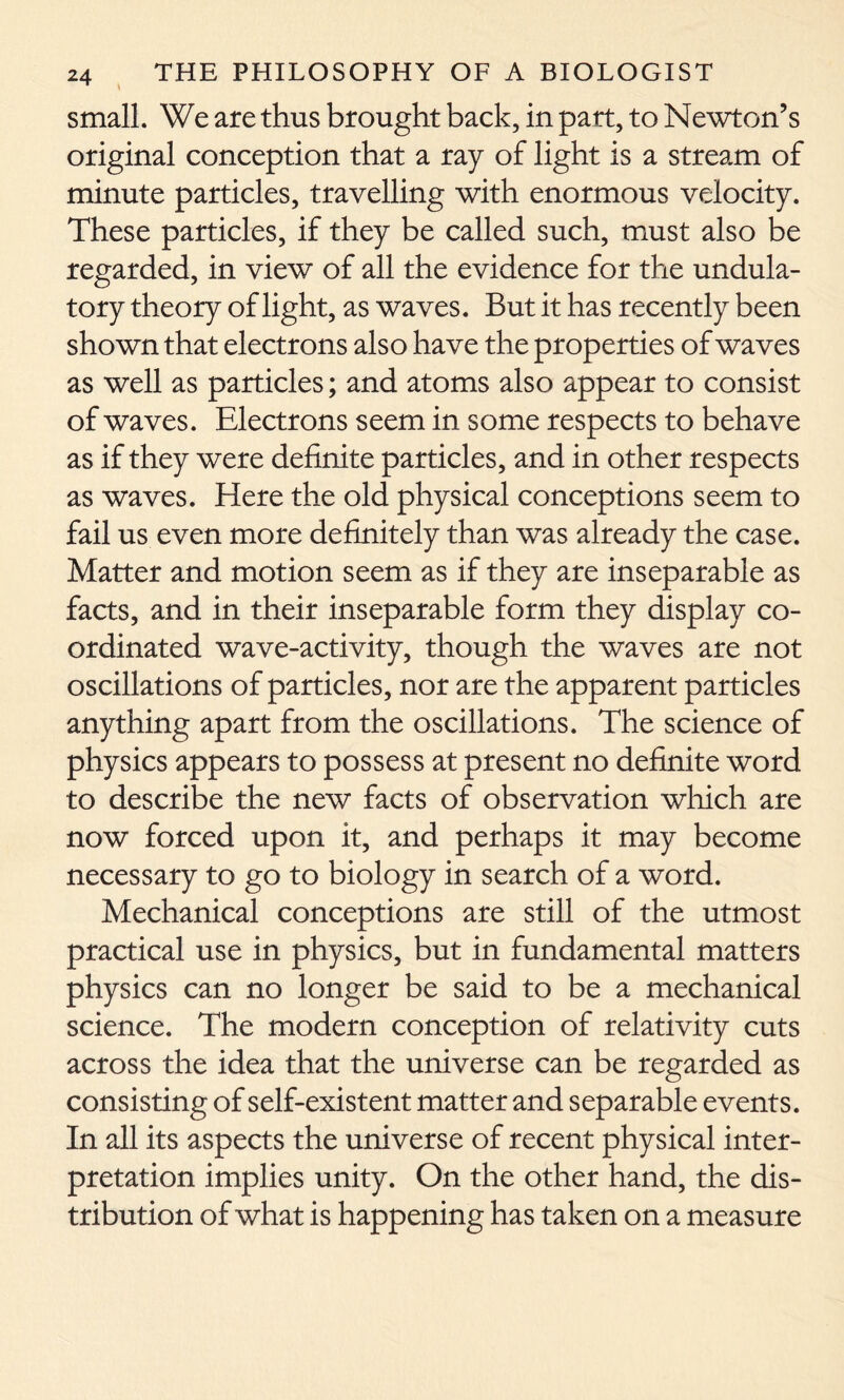 small. We are thus brought back, in part, to Newton’s original conception that a ray of light is a stream of minute particles, travelling with enormous velocity. These particles, if they be called such, must also be regarded, in view of all the evidence for the undula- tory theory of light, as waves. But it has recently been shown that electrons also have the properties of waves as well as particles; and atoms also appear to consist of waves. Electrons seem in some respects to behave as if they were definite particles, and in other respects as waves. Here the old physical conceptions seem to fail us even more definitely than was already the case. Matter and motion seem as if they are inseparable as facts, and in their inseparable form they display co- ordinated wave-activity, though the waves are not oscillations of particles, nor are the apparent particles anything apart from the oscillations. The science of physics appears to possess at present no definite word to describe the new facts of observation which are now forced upon it, and perhaps it may become necessary to go to biology in search of a word. Mechanical conceptions are still of the utmost practical use in physics, but in fundamental matters physics can no longer be said to be a mechanical science. The modern conception of relativity cuts across the idea that the universe can be regarded as consisting of self-existent matter and separable events. In all its aspects the universe of recent physical inter- pretation implies unity. On the other hand, the dis- tribution of what is happening has taken on a measure