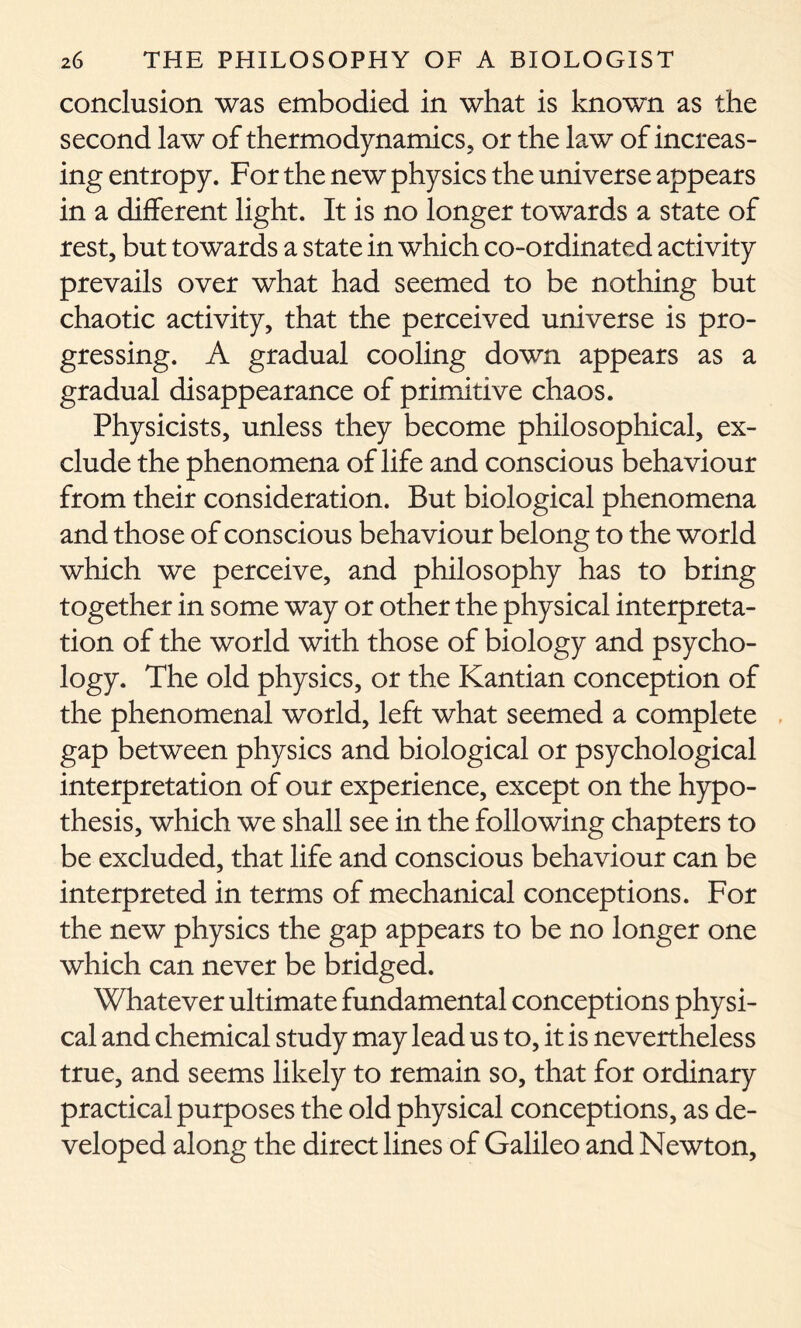 conclusion was embodied in what is known as the second law of thermodynamics, or the law of increas- ing entropy. For the new physics the universe appears in a different light. It is no longer towards a state of rest, but towards a state in which co-ordinated activity prevails over what had seemed to be nothing but chaotic activity, that the perceived universe is pro- gressing. A gradual cooling down appears as a gradual disappearance of primitive chaos. Physicists, unless they become philosophical, ex- clude the phenomena of life and conscious behaviour from their consideration. But biological phenomena and those of conscious behaviour belong to the world which we perceive, and philosophy has to bring together in some way or other the physical interpreta- tion of the world with those of biology and psycho- logy. The old physics, or the Kantian conception of the phenomenal world, left what seemed a complete gap between physics and biological or psychological interpretation of our experience, except on the hypo- thesis, which we shall see in the following chapters to be excluded, that life and conscious behaviour can be interpreted in terms of mechanical conceptions. For the new physics the gap appears to be no longer one which can never be bridged. Whatever ultimate fundamental conceptions physi- cal and chemical study may lead us to, it is nevertheless true, and seems likely to remain so, that for ordinary practical purposes the old physical conceptions, as de- veloped along the direct lines of Galileo and Newton,