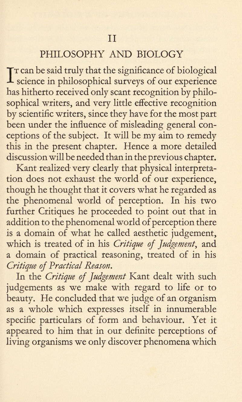 II PHILOSOPHY AND BIOLOGY It can be said truly that the significance of biological science in philosophical surveys of our experience has hitherto received only scant recognition by philo- sophical writers, and very little effective recognition by scientific writers, since they have for the most part been under the influence of misleading general con- ceptions of the subject. It will be my aim to remedy this in the present chapter. Hence a more detailed discussion will be needed than in the previous chapter. Kant realized very clearly that physical interpreta- tion does not exhaust the world of our experience, though he thought that it covers what he regarded as the phenomenal world of perception. In his two further Critiques he proceeded to point out that in addition to the phenomenal world of perception there is a domain of what he called aesthetic judgement, which is treated of in his Critique of Judgement, and a domain of practical reasoning, treated of in his C7'itique of Practical Reason. In the Critique of Judgement Kant dealt with such judgements as we make with regard to life or to beauty. He concluded that we judge of an organism as a whole which expresses itself in innumerable specific particulars of form and behaviour. Yet it appeared to him that in our definite perceptions of living organisms we only discover phenomena which